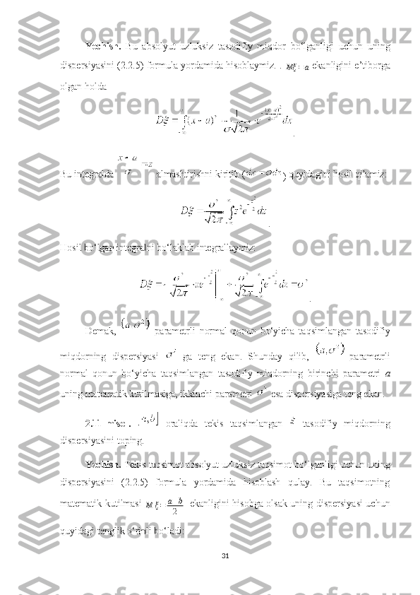 Yechish .   Bu   absolyut   uzluksiz   tasodifiy   miqdor   bo‘lganligi   uchun   uning
dispersiyasini (2.2.5) formula yordamida hisoblaymiz.  . 
Mξ = a
  ekanligini  e’tiborga
olgan holda 
.
Bu integralda   almashtirishni kiritib  (
)  quyidagini hosil qilamiz:
.
Hosil  bo‘lgan integralni bo‘laklab integrallaymiz:
.
Demak,   –parametrli   normal   qonun   bo‘ yicha   taqsimlangan   tasodifiy
miqdorning   dispersiyasi     ga   teng   ekan.   Shunday   qilib,   –parametrli
normal   qonun   bo‘ yicha   taqsimlangan   tasodifiy   miqdorning   birinchi   parametri   a
uning matematik kutilmasiga, ikkinchi parametri   esa   dispersiyasi ga  teng ekan.
2.11 -misol .     oraliqda   tekis   taqsimlangan     tasodifiy   miqdorning
dispersiyasini toping.
Yechish .   Tekis taqsimot   absolyut uzluksiz  taqsimot   bo‘lganligi uchun uning
dispersiyasini   (2.2.5)   formula   yordamida   hisoblash   qulay.   Bu   taqsimotning
matematik kutilmasi  
M ξ = a + b
2  
  ekanligini   hisobga olsak   uning dispersiyasi uchun
quyidagi tenglik o‘rinli bo‘ladi:
31 