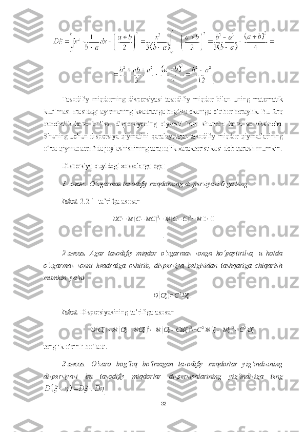 .
Тasodifiy   miqdorning   dispersiyasi   tasodifiy   miqdor   bilan   uning   matematik
kutilmasi orasidagi ayirmaning kvadratiga bog‘liq ekaniga e’tibor beraylik. Bu farq
qanchalik   katta   bo‘lsa,   dispersiyaning   qiymati   ham   shuncha   katta   va   aksincha.
Shuning uchun dispersiya qiymatini qaralayotgan tasodifiy miqdor qiymatlarining
o‘rta qiymat atrofida joylashishining tarqoqlik хarakteristikasi deb qarash mumkin.
Dispersiya  quyidagi хossalarga e g a:
1- хossa .  O‘zgarmas  tasodifiy miqdorning  dispersiyasi 0 ga teng.
Isbot.   2. 2.1- ta’rifga asosanDC	=	M	(C−	MC	)2=	M	(C−C)2=	M	0=0
.
2-хossa.   Agar   tasodifiy   miqdor   o‘zgarmas   songa   ko‘paytirilsa,   u   holda
o‘zgarmas   sonni   kvadratga   oshirib,   dispersiya   belgisidan   tashqariga   chiqarish
mumkin, ya’ni
D	
( Cξ	) = C 2
Dξ .
Isbot.   Dispersiyasining ta’rifi ga asosan
D	
( Cξ	) = M	( Cξ − MCξ	) 2
= M	( Cξ − CMξ	) 2
= C 2
M	( ξ − Mξ	) 2
= C 2
Dξ
tenglik o‘rinli bo‘ladi.
3-хossa .   O‘zaro   bog‘liq   bo‘lmagan   tasodifiy   miqdorlar   yig‘indisining
dispersiyasi   bu   tasodifiy   miqdorlar   dispersiyalarining   yig‘indisiga   teng
.
32 