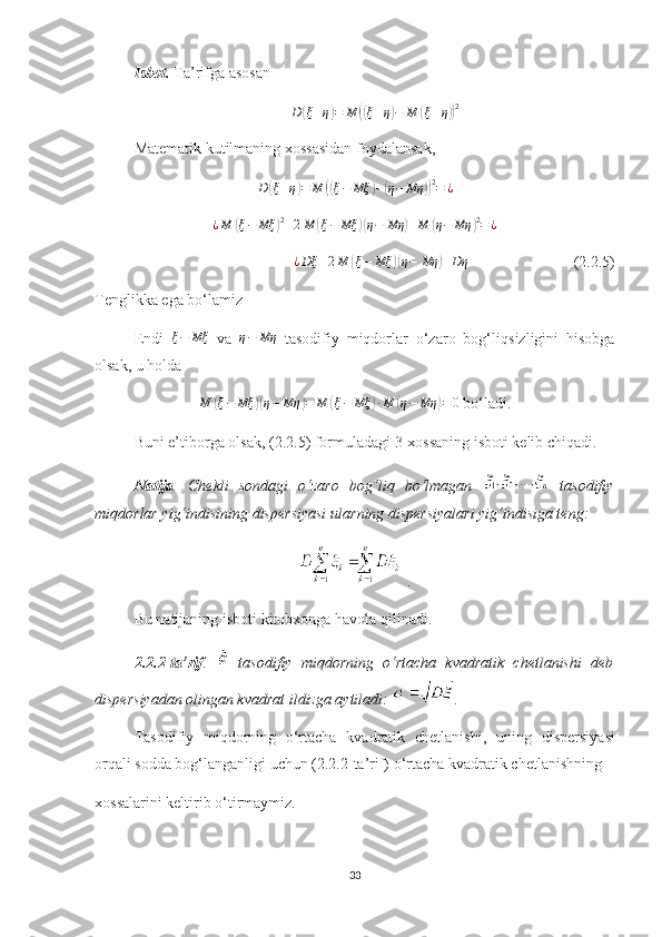Isbot.   Тa’rifga asosan
D( ξ + η	) = M	(( ξ + η	) − M	( ξ + η	)) 2
Matematik kutilmaning хossasidan foydalansak ,
D	
( ξ + η	) = M	(( ξ − Mξ	) +	( η − Mη	)) 2
= ¿	
¿M	(ξ−	Mξ	)2+2M	(ξ−	Mξ	)(η−	Mη	)+M	(η−	Mη	)2=¿
¿ Dξ + 2 M	
( ξ − Mξ	)( η − Mη	) + Dη
                           (2.2.5)
Tenglikka ega bo‘lamiz
Endi   ξ − Mξ
  va   η − Mη
  tasodifiy   miqdorlar   o‘zaro   bog‘liq siz ligini   hisobga
olsak, u holda 	
M	(ξ−	Mξ	)(η−	Mη	)=	M	(ξ−	Mξ	)∙M	(η−	Mη	)=0
  bo‘l a di.
Buni e’tiborga olsak ,  ( 2.2. 5) formuladagi 3-хossaning isboti kelib chiqadi. 
Natija .   Chekli   sondagi   o‘zaro   bog‘liq   bo‘lmagan     tasodifiy
miqdorlar yig‘indisining dispersiyasi ular ning  dispersiyalari yig‘indisiga teng :  
.
Bu natijaning isboti  kitobxonga  havola qilinadi. 
2.2.2-t a’rif .     tasodifiy   miqdorning   o‘rtacha   kvadratik   chetlanishi   deb
dispersiyadan olingan kvadrat ildizga aytiladi:  .
Tasodifiy   miqdorning   o‘rtacha   kvadratik   chetlanishi ,   uning   dispersiya si
orqali sodda bog‘langanligi uchun (2.2.2-ta’rif)  o‘rtacha kvadratik chetlanish ning 
xossalarini keltirib o‘tirmaymiz.
33 