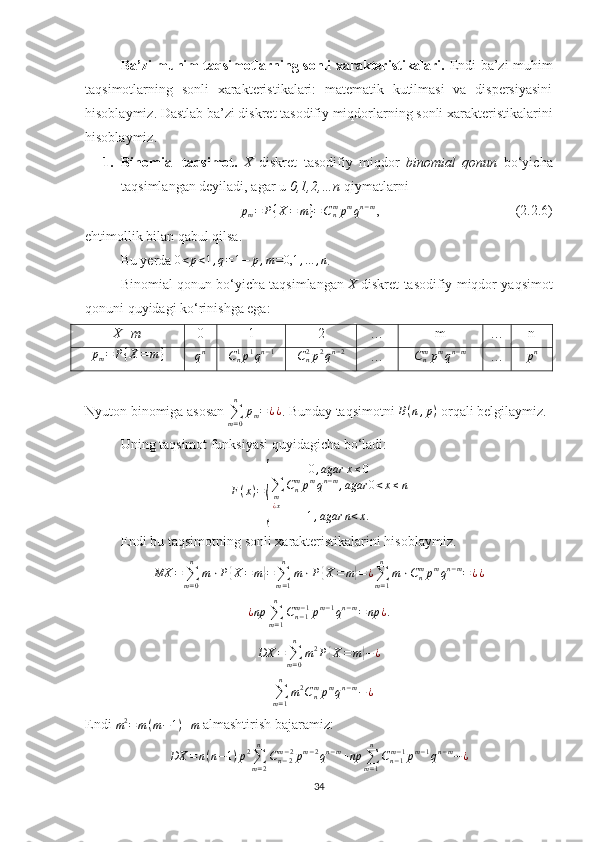 Ba’zi muhim taqsimotlarning sonli xarakteristikalari.   Endi ba’zi muhim
taqsimotlarning   sonli   xarakteristikalari:   matematik   kutilmasi   va   dispersiyasini
hisoblaymiz.  Dastlab  ba’zi diskret  tasodifiy miqdorlarning   sonli xarakteristikalarini
hisoblaymiz.
1. Binomial   taqsimot.   X   diskret   tasodifiy   miqdor   binomial   qonun   bo‘yicha
taqsimlangan deyiladi, agar u  0,1,2,…n  qiymatlarni 
p
m = P { X = m } = C
nm
p m
q n − m
,                                       (2. 2 .6)
ehtimollik bilan qabul qilsa.
Bu yerda 0<p<1,q=1−	p,m=0,1	,...	,n . 
Binomial qonun bo‘yicha taqsimlangan   X  diskret tasodifiy miqdor yaqsimot
qonuni quyidagi ko‘rinishga ega:
X=m 0 1 2 … m … n	
pm=	P{X=	m}	qn	Cn1p1qn−1	Cn2p2qn−2
…	Cnmpmqn−m …	pn
Nyuton binomiga asosan 	
∑m=0
n	
pm=¿¿ . Bunday taqsimotni 	B(n,p)  orqali belgilaymiz. 
Uning taqsimot funksiyasi quyidagicha bo‘ladi:	
F(x)=
{	
0,agar	x≤0	
∑m¿x
Cnmpmqn−m,agar	0<x≤n	
1,agar	n<x.
Endi bu taqsimotning sonli xarakteristikalarini hisoblaymiz.
MX =
∑
m = 0n
m ⋅ P	
{ X = m	} =
∑
m = 1n
m ⋅ P	{ X = m	} = ¿
∑
m = 1n
m ⋅ C
nm
p m
q n − m
= ¿ ¿
¿ np
∑
m = 1n
C
n − 1m − 1
p m − 1
q n − m
= np ¿ .
DX =
∑
m = 0n
m 2
P	
{ X = m	} − ¿
=
∑
m = 1n
m 2
C
nm
p m
q n − m
− ¿
Endi  m 2
= m ( m − 1 ) + m
 almashtirish bajaramiz:
DX = n ( n − 1 ) p 2
∑
m = 2n
C
n − 2m − 2
p m − 2
q n − m
+ np
∑
m = 1n
C
n − 1m − 1
p m − 1
q n − m
− ¿
34 