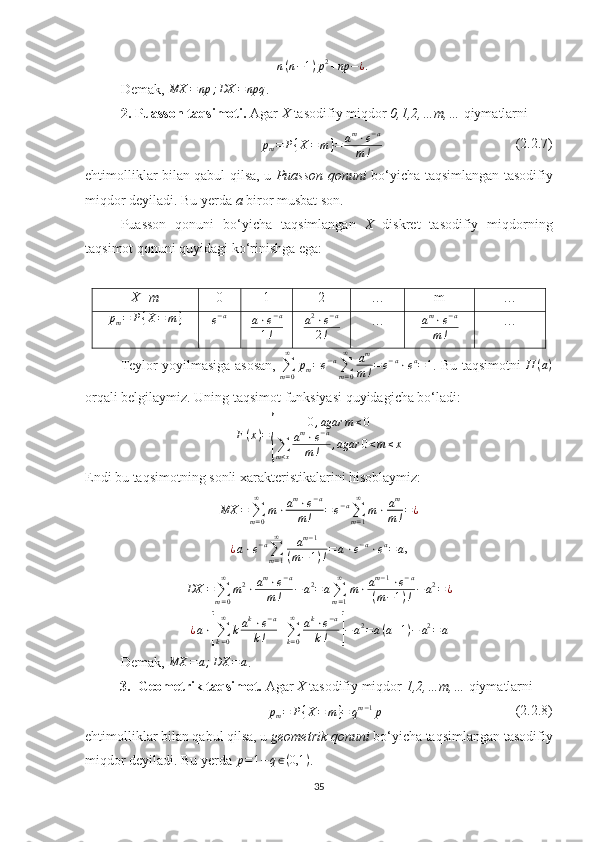 = n ( n − 1 ) p 2
+ np − ¿
.
Demak, MX	=np	;DX	=	npq .
2. Puasson taqsimoti.  Agar  X  tasodifiy miqdor  0,1,2,…m,…  qiymatlarni 	
pm=	P{X=	m}=	am⋅e−a	
m!
                                      (2.2.7)
ehtimolliklar bilan qabul qilsa, u   Puasson qonuni   bo‘yicha taqsimlangan tasodifiy
miqdor deyiladi. Bu yerda  a  biror musbat son.
Puasson   qonuni   bo‘yicha   taqsimlangan   X   diskret   tasodifiy   miqdorning
taqsimot qonuni quyidagi ko‘rinishga ega:
X=m 0 1 2 … m …	
pm=	P{X=	m}	e−a
a ⋅ e − a
1 ! a 2
⋅ e − a
2 ! … a m
⋅ e − a
m ! …
Teylor yoyilmasiga asosan,  
∑
m = 0∞
p
m = e − a
∑
m = 0∞
a m
m ! = e − a
⋅ e a
= 1
. Bu taqsimotni  	
Π	(a)
orqali belgilaymiz. Uning taqsimot funksiyasi quyidagicha bo‘ladi:
F ( x ) =	
{ 0 , agar m ≤ 0
∑
m < x a m
⋅ e − a
m ! , agar 0 < m ≤ x
Endi bu taqsimotning sonli xarakteristikalarini hisoblaymiz:	
MX	=	∑m=0
∞	
m⋅am⋅e−a	
m!	=	e−a∑m=1
∞	
m⋅	am
m!=¿
¿ a ⋅ e − a
∑
m = 1∞
a m − 1
( m − 1 ) ! = a ⋅ e − a
⋅ e a
= a ,
DX =
∑
m = 0∞
m 2
⋅ a m
⋅ e − a
m ! − a 2
= a
∑
m = 1∞
m ⋅ a m − 1
⋅ e − a
( m − 1 ) ! − a 2
= ¿
¿ a ⋅	
[
∑
k = 0∞
k a k
⋅ e − a
k ! +
∑
k = 0∞
a k
⋅ e − a
k !	] − a 2
= a ( a + 1 ) − a 2
= a
Demak, 	
MX	=a;DX	=	a .
3. Geometrik taqsimot.  Agar  X  tasodifiy miqdor  1,2,…m,…  qiymatlarni 
p
m = P { X = m } = q m − 1
p                                       (2.2.8)
ehtimolliklar bilan qabul qilsa, u  geometrik qonuni  bo‘yicha taqsimlangan tasodifiy
miqdor deyiladi. Bu yerda  p = 1 − q ∈ ( 0,1 )
.
35 