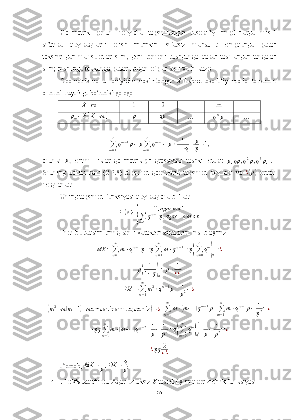 Geometrik   qonun   bo‘yicha   taqsimlangan   tasodifiy   miqdorlarga   misol
sifatida   quyidagilarni   olish   mumkin:   sifatsiz   mahsulot   chiqqunga   qadar
tekshirilgan   mahsulotlar   soni;   gerb   tomoni   tushgunga   qadar   tashlangan   tangalar
soni; nishonga tekkunga qadar otilgan o‘qlar soni va hokazo.
Geometrik qonun bo‘yicha taqsimlangan  X  diskret tasodifiy miqdor taqsimot
qonuni quyidagi ko‘rinishga ega:
X=m 1 2 … m …
p
m = P { X = m }
p qp
… q m
p
…
∑
m = 1∞
q m − 1
p = p
∑
m = 1∞
q m − 1
= p ⋅ 1
1 − q = p
p = 1 ,
chunki  pm   ehtimolliklar   geometrik   progressiyani   tashkil   etadi:  
p , qp , q 2
p , q 3
p , .. . .
Shuning   uchun   ham   (2. 2 .8)   taqsimot   geometrik   taqsimot   deyiladi   va  	
¿(p)   orqali
belgilanadi.
Uning taqsimot funksiyasi quyidagicha bo‘ladi:
F ( x ) =	
{ 0 , agar m < 1
∑
m < x q m − 1
p , agar 1 ≤ m ≤ x
Endi bu taqsimotning sonli xarakteristikalarini hisoblaymiz:	
MX	=∑m=1
∞	
m	⋅qm−1p=	p∑m=1
∞	
m⋅qm−1=	p(∑m=0
∞	
qm
)q
'
=¿	
p(	
1
1−	q)q
'
=	p⋅	1
¿¿
DX =
∑
m = 1∞
m 2
⋅ q m − 1
p − 1
p 2 = ¿	
(
m 2
= m	( m − 1	) + m almashtirishni bajaramiz	) = ¿
=	∑m=1
∞	
m⋅(m−1)qm−1p+∑m=1
∞	
m⋅qm−1p−	1
p2=¿
=	
pq	∑m=1
∞	
m	⋅(m−1)qm−2+1
p−	1
p2=	q(∑m=0
∞	
qm
)q2
''
+1
p−	1
p2=¿	
¿pq	2
¿¿
Demak,  MX = 1
p ; DX = q
p 2 .
4 . Tekis taqsimot.  Agar uzluksiz  X  tasodifiy miqdor zichlik funksiyasi 
36 