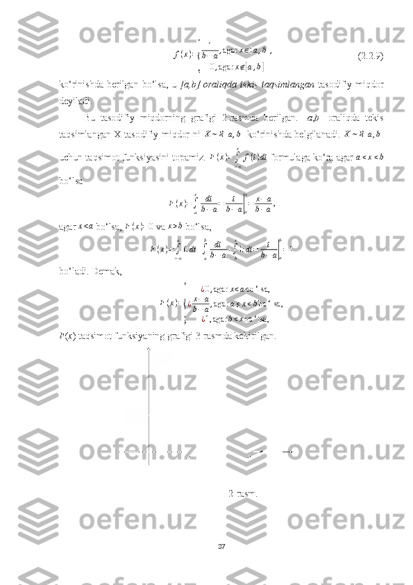f ( x ) ={ 1
b − a , agar x ∈ [ a , b ] ,
0 , agar x ∉	[ a , b	]                                    (2. 2 .9)
ko‘rinishda  berilgan  bo‘lsa,  u   [a,b]   oraliqda  tekis   taqsimlangan   tasodifiy  miqdor
deyiladi.
Bu   tasodifiy   miqdorning   grafigi   2-rasmda   berilgan.   [ a , b ]   oraliqda   tekis
taqsimlangan X tasodifiy miqdor ni   X ∼ R [ a , b ]
  ko‘rinishda belgilanadi.   X ∼ R [ a , b ]
uchun taqsimot funksiyasini topamiz.  F ( x ) =
∫
− ∞x
f ( t ) dt
 formulaga ko‘ra agar 	
a≤x≤b
bo‘lsa 	
F(x)=∫a
x	dt
b−a=	t
b−a|a
x
=	x−	a	
b−a
,
agar 	
x<a  bo‘lsa,  F ( x ) = 0
 va 	x>b  bo‘lsa,
F ( x ) =
∫
− ∞a
0 dt +
∫
ab
dt
b − a +
∫
bx
0 dt = t
b − a	
|
ab
= 1
bo‘ladi. Demak, 
F ( x ) =	
{ ¿ 0 , agar x < a bo ‘ lsa,
¿ x − a
b − a , agar a ≤ x ≤ b bo ‘ lsa,
¿ 1, agar b < x bo ‘ lsa,
F ( x ) taqsimot funksiyaning grafigi 3-rasmda keltirilgan.
    
                  2-rasm .
37 