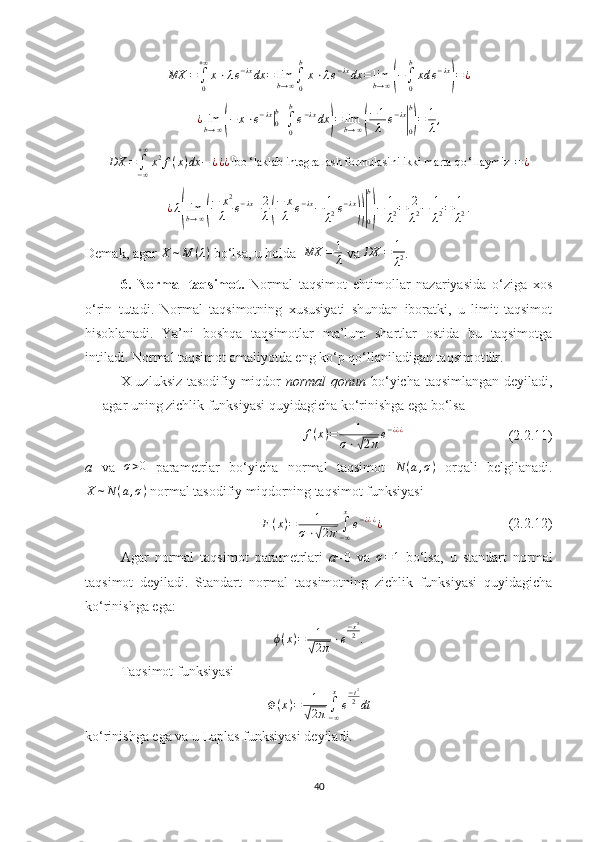 MX	=∫
0
+∞
x⋅λe−λxdx	=	limb→∞∫
0
b
x⋅λe−λxdx	=	limb→∞(−∫
0
b
xd	e−λx
)=¿¿ lim
b → ∞	
( − x ⋅ e − λx	|
0b
+
∫
0b
e − λx
dx	) = lim
b → ∞	( − 1
λ e − λx	|
0b)
= 1
λ ,	
DX	=∫−∞
+∞
x2f(x)dx	−	¿¿¿[bo	‘laklab integrallash formulasini ikki marta qo	‘llaymiz	]=¿
¿ λ	
( lim
b → ∞	( − x 2
λ e − λx
+ 2
λ	( − x
λ e − λx
− 1
λ 2 e − λx	))|
0b)
− 1
λ 2 = 2
λ 2 − 1
λ 2 = 1
λ 2 .
Demak, agar  X ∼ M ( λ )
 bo‘lsa, u holda   MX = 1
λ  va  DX = 1
λ 2 .
6.   Normal   taqsimot .   Normal   taqsimot   ehtimollar   nazariyasida   o‘ziga   xos
o‘rin   tutadi.   Normal   taqsimotning   xususiyati   shundan   iboratki,   u   limit   taqsimot
hisoblanadi.   Ya’ni   boshqa   taqsimotlar   ma’lum   shartlar   ostida   bu   taqsimotga
intiladi. Normal taqsimot amaliyotda eng ko‘p qo‘llaniladigan taqsimotdir. 
X uzluksiz tasodifiy miqdor   normal  qonun   bo‘yicha taqsimlangan deyiladi,
agar uning zichlik funksiyasi quyidagicha ko‘rinishga ega bo‘lsa
f ( x ) = 1
σ ⋅	
√ 2 π e − ¿ ¿ ¿
                              (2.2.11)
a   va  	
σ>0   parametrlar   bo‘yicha   normal   taqsimot   N ( a , σ )
  orqali   belgilanadi.
X ∼ N ( a , σ )
 normal tasodifiy miqdorning taqsimot funksiyasi	
F(x)=	1	
σ⋅√2π	∫−∞
x
e−¿¿¿¿
                                    (2. 2 .12)
Agar   normal   taqsimot   parametrlari   a =0   va  
σ=1   bo‘lsa,   u   standart   normal
taqsimot   deyiladi.   Standart   normal   taqsimotning   zichlik   funksiyasi   quyidagicha
ko‘rinishga ega:	
ϕ(x)=	1
√2π⋅e
−x2
2.
 
Taqsimot funksiyasi 
Φ ( x ) = 1	
√
2 π ∫
− ∞x
e − t 2
2
dt
ko‘rinishga ega va u Laplas funksiyasi deyiladi.
40 