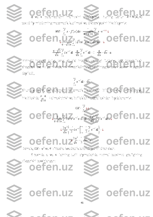 a   va  σ   parametrlarni   ma’nosini   aniqlaymiz.   Buning   uchun  	X	∼N	(a,σ)
tasodifiy miqdorning matematik kutilmasi va dispersiyasini hisoblaymiz: 	
MX	=∫−∞
+∞
x⋅	f(x)dx	=	1	
σ⋅√2π∫−∞
+∞
x⋅e−¿¿¿¿
¿ 1
σ ⋅	
√ 2 π ∫
− ∞+ ∞	(√
2 σt + a	) e − t 2	√
2 σdt = ¿	
σ⋅√2	
√π	∫−∞
+∞
te−t2dt	+	a
√π∫−∞
+∞
e−t2dt	=0+	a
√π⋅√π=a
Birinchi   integral   nolga   teng,   chunki   integral   ostidagi   funksiya   toq,   integrallash
chegarasi  esa  nolga nisbatan  simmetrikdir. Ikkinchi integral esa Puasson  integrali
deyiladi, 	
∫−∞
+∞
e−t2dt	=√π
.
Shunday   qilib,   a   parametr   matematik   kutilmani   bildirar   ekan.   Dispersiya
hisoblashda  x − a	
√
2 σ  =t 
almashtirish va bo‘laklab integrallashdan foydalanamiz:	
DX	=∫−∞
+∞
¿¿
¿ 1
σ	
√ 2 π ∫
− ∞+ ∞
2 σ 2
t 2
e − t 2
σ	√ 2 dt = 2 σ 2	√
π ∫
− ∞+ ∞
t 2
e − t 2
dt = ¿
¿ 2 σ 2	
√
π	( − 1
2 t e − t 2	|
− ∞+ ∞
+ 1
2 ∫
− ∞+ ∞
e − t 2
dt	) = ¿
¿ 2 σ 2	
√
π ⋅ 1
2	√ π = σ 2
.
Demak, 	
DX	=σ2  va 	σ  o‘rtacha kvadratik tarqoqlikni bildirar ekan. 
6-rasmda   a   va  	
σ   larning   turli   qiymatlarida   normal   taqsimot   grafigining
o‘zgarishi tasvirlangan:
41 