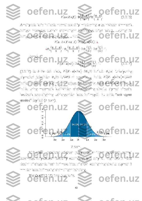 P { α < X < β } = Φ( β − a
σ	) − Φ	( α − a
σ	) .
                      (2. 2 .15)
Amaliyotda   ko‘p   hollarda   normal   tasodifiy   miqdorning   a   ga   nisbatan   simmetrik
bo‘lgan   intervalga   tushishi   ehtimolligini   hisoblashga   to‘gri   keladi.   Uzunligi   2 l
bo‘lgan  ( a − l , a + l )
 intervalni olaylik, u holda
P { a − l ≤ X ≤ a + l } = P {	
| X − a	| ≤ l } = ¿
¿ Φ
0	
( a + l − a
σ	) − Φ
0	( a − l − a
σ	) = 2 Φ
0	( l
σ	) = 2 Φ	( l
σ	) − 1.
Demak,
P {	
| X − a	| ≤ l } = 2 Φ
0	( l
σ	) = 2 Φ	( l
σ	) − 1.
                         (2. 2 .16)
(2.2.16)   da   l = 3 σ
  deb   olsak,  	
P{|X−a|≤3σ}=	2Φ0(3)   bo‘ladi.  	Φ0(x)   funksiyaning
qiymatlari   jadvalidan   Φ
0	
( 3) = 0,49865
  ni   topamiz.   U   holda  	P{|X−a|≤3σ}≈0,9973
bo‘ladi. Bundan quyidagi muhim natijaga ega bo‘lamiz: Agar 	
X	∼N	(a,σ)  bo‘lsa, u
holda   uning   matematik   kutilishidan   chetlashishining   absolut   qiymati   o‘rtacha
kvadratik   tarqoqligining   uchlanganidan   katta   bo‘lmaydi.   Bu   qoida   “ uch   sigma
qoidasi ” deyiladi (7-rasm). 
7-rasm.
2.12-misol .   Detallarni   o‘lchash   jarayonida  	
σ=10 mm   parametrli   normal
taqsimotga   bo‘ysuvuvchi   tasodifiy   xatoliklarga   yo‘l   qo‘yildi.   Bog‘liqsiz   3   marta
detalni   o‘lchaganda   hech   bo‘lmasa   bitta   o‘lchash   xatoligining   absolut   quymati   2
mm dan katta bo‘lmasligi ehtimolligini baholang.
Yechish.  (2. 2 .16) formulaga ko‘ra
43 