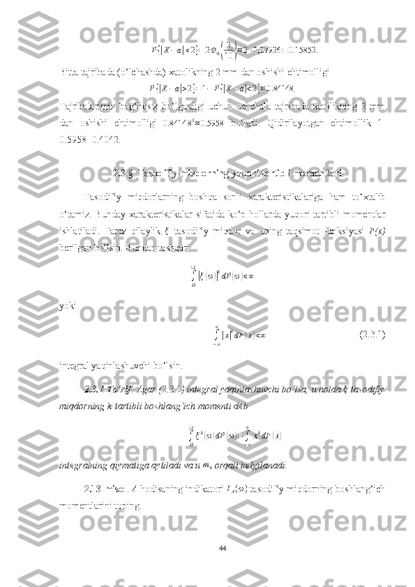 P {| X − a	| ≤ 2 } = 2 Φ
0	( 2
10	) ≈ 2 ⋅ 0,07926 = 0.15852 .
Bitta tajribada (o‘lchashda) xatolikning 2 mm dan oshishi ehtimolligi	
P{|X−a|>2}=1−	P{|X−	a|<2}≈0.84148
.
Tajribalarimiz   bog‘liqsiz   bo‘lganligi   uchun   uchchala   tajribada   xatolikning   2   mm
dan   oshishi   ehtimolligi  
0.8414 8 3
≈ 0.5958   bo‘ladi.   Qidirilayotgan   ehtimollik   1-
0.5958=0.4042.
2.3-§ .  Tasodifiy miqdorning yuqori tartibli momentlari .
Tasodifiy   miqdorlarning   boshqa   sonli   xarakteristikalariga   ham   to‘xtalib
o‘tamiz.  Bunday  xarakteristikalar  sifatida  ko‘p  hollarda yuqori  tartibli  momentlar
ishlatiladi.   Faraz   qilaylik  	
ξ   tasodifiy   miqdor   va   u ning   taqsimot   funksiyasi   F(x)
berilgan bo‘lsin. Bundan tashqari
∫
Ω❑	
|
ξ	( ω	)| k
dP	( ω	) < ∞
yoki
∫
− ∞∞	
|
x	| k
dF	( x	) < ∞                                       (2.3.1)
integral yaqinlash uvchi bo‘l sin.
2.3.1-Ta’rif :  Agar  ( 2.3.1 ) integral yaqinlashuvchi bo‘lsa, u holda 	
ξ  tasodifiy
miqdorning  k-tartibli boshlang‘ich momenti deb	
∫Ω
❑	
ξk(ω)dP	(ω)=∫−∞
∞	
xkdF	(x)
integralning qiymatiga aytiladi va u  m
k  orqali belgilanadi.
2.13-misol . 	
A  hodisaning indikatori 	IA(ω)  tasodifiy miqdorning boshlang‘ich
momentlarini toping.
44 