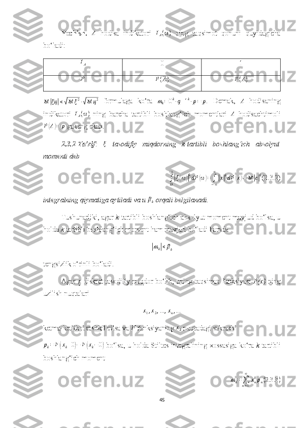 Yechish.  A   hodisa   indikatori  	IA(ω)   ning   taqsimot   qonuni   quyidagicha
bo‘ladi:
I
A 0 1	
P
P ( A ) P ( A )
M	
| ξη	| ≤	√ M ξ 2
∙	√ M η 2
  formulaga   ko‘ra  	mk=0k∙q+1k∙p=	p.   Demak,   A
  hodisaning
indikatori  	
IA(ω)   ning   barcha   tartibli   boshlang‘ich   momentlari  	A   hodisaehtimoli
P	
( A	) = p
 ga teng ekan.
2.3.2-Ta’rif :  	
ξ   tasodifiy   miqdor ning   k-tartibli   boshlang‘ich   absolyut
momenti deb	
∫Ω
❑
|ξ(ω)|kdP	(ω)=	∫−∞
∞
|x|kdF	(x)=	M	|c|k
(2.3.2)
integralning qiymatiga aytiladi va u 	
βk  orqali belgilanadi.
Т ushunarliki ,  agar  k- tartibli boshlang‘ich absolyut moment mavjud bo‘lsa, u
holda  k -tartibli boshlang‘ich  moment  ham  mavjud bo‘ladi  hamda
|
m
k	| ≤ β
k
tengsizlik o‘rinli bo‘ladi.
Agar  	
ξ
  diskret tasodifiy miqdor bo‘lib, uning   taqsimot funksiyasi   F(x)   ning
uzilish nuqtalari
x
1 , x
2 , ... , x
n , .. .
ketma-ketlikni   tashkil   qilsa   va   F   funksiyaning   x
k  nuqtadagi sakrashi 
p
k = F	
( x
k + 0	) − F	( x
k − 0	)
  bo‘lsa, u holda Stiltes integralining   х ossasiga ko‘ra   k -tartibli
boshlang‘ich moment
m
k =
∑
n = 1∞
x
nk
p
n ( 2.3 .3 )
45 