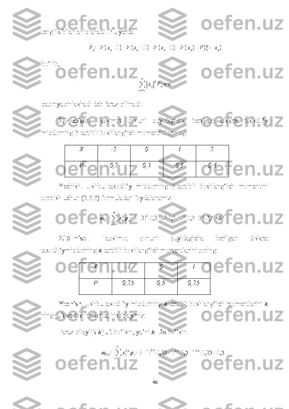 tenglik bilan  aniqlanadi. Bu yerda
P
n = F ( x
n + 0 ) − F ( x
n − 0 ) = F ( x
n + 0 ) − F ( x
n ) = P ( ξ = x
n )
bo‘lib,
∑
n = 1∞|
x
n	| k
P
n < ∞
qator yaqinlashadi deb  faraz qilina di.
2.14-misol.   Taqsimot   qonuni   quyidagicha   berilgan   diskret   tasodifiy
miqdorning 3-tartibli boshlang‘ich momentini toping:
X -2 0 1 2
P 0,2 0,1 0,3 0,4
Yechish.   Ushbu   tasodifiy   miqdorning   3-tartibli   boshlang‘ich   momentini
toppish uchun (2.3.3) formuladan foydalanamiz.
m
3 =
∑
n = 14
x
n3
p
n =	
( − 2	) 3
∙ 0,2 + 0 3
∙ 0,1 + 1 3
∙ 0,3 + 2 3
∙ 0,4 = 5,1.
2.15-misol .   Taqsimot   qonuni   quyidagicha   berilgan   diskret
tasodifiymiqdorning  k- tartibli boshlang‘ich momentlarini toping:
X -1 0 1
P 0,25 0,5 0,25
Yechish . Ushbu tasodifiy miqdorning  k- tartibli boshlang‘ich momentlarini  k
ning juft va toq hollarida hisoblaymiz:
Faraz qilaylik  k  juft bo‘lsin, ya’ni  k=2n  bo‘lsin.
m
2 n =
∑
i = 13
x
i2 n
p
i =
( − 1	) 2 n
∙ 0,25 + 0 2 n
∙ 0,5 + 1 2 n
∙ 0,25 = 0,5.
46 