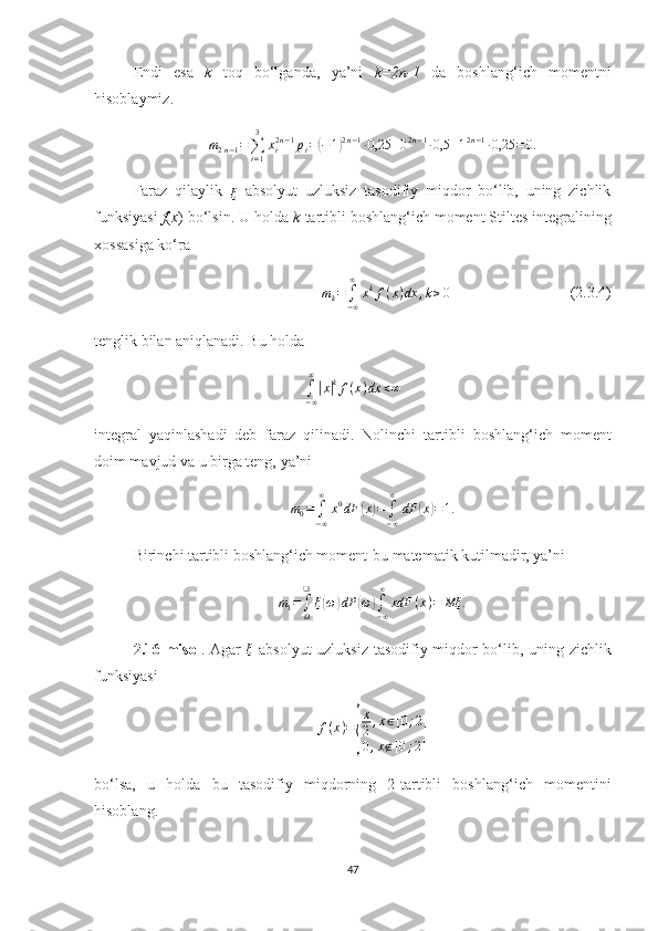 Endi   esa   k   toq   bo‘lganda,   ya’ni   k=2n-1   da   boshlang‘ich   momentni
hisoblaymiz.
m
2 n − 1 =
∑
i = 13
x
i2 n − 1
p
i =( − 1	) 2 n − 1
∙ 0,25 + 0 2 n − 1
∙ 0,5 + 1 2 n − 1
∙ 0,25 = 0.
Faraz   qilaylik  
ξ
  absolyut   uzluksiz   tasodifiy   miqdor   bo‘lib,   uning   zichlik
funksiyasi  f ( x ) bo‘lsin.  U  holda  k -tartibli boshlang‘ich moment  Stiltes integralining
хossasiga  ko‘ra	
mk=	∫−∞
∞	
xkf(x)dx	,k≥0
                               (2.3.4)
tenglik bilan  aniqlanadi. Bu holda
∫
− ∞∞	
|
x	| k
f ( x ) dx < ∞
integral   yaqinlashadi   deb   faraz   qilinadi.   Nolinchi   tartib l i   boshlang‘ich   moment
doim mavjud va u birga teng, ya’ni	
m0=∫−∞
∞	
x0dF	(x)=	∫−∞
∞	
dF	(x)=1.
Birinchi tartibli boshlang‘ich moment-bu matematik kutilmadir, ya’ni	
m1=∫Ω
❑	
ξ(ω)dP	(ω)∫−∞
∞	
xdF	(x)=	Mξ	.
2.16-misol . Agar   ξ
  a bsolyut uzluksiz tasodifiy miqdor bo‘lib, uning zichlik
funksiyasi
f ( x ) =	
{ x
2 , x ∈ [ 0 ; 2 ]
0 , x ∉ [ 0 ; 2 ]
bo‘ls a,   u   holda   bu   tasodifiy   miqdorning   2-tartibli   boshlang‘ich   momentini
hisoblang.
47 