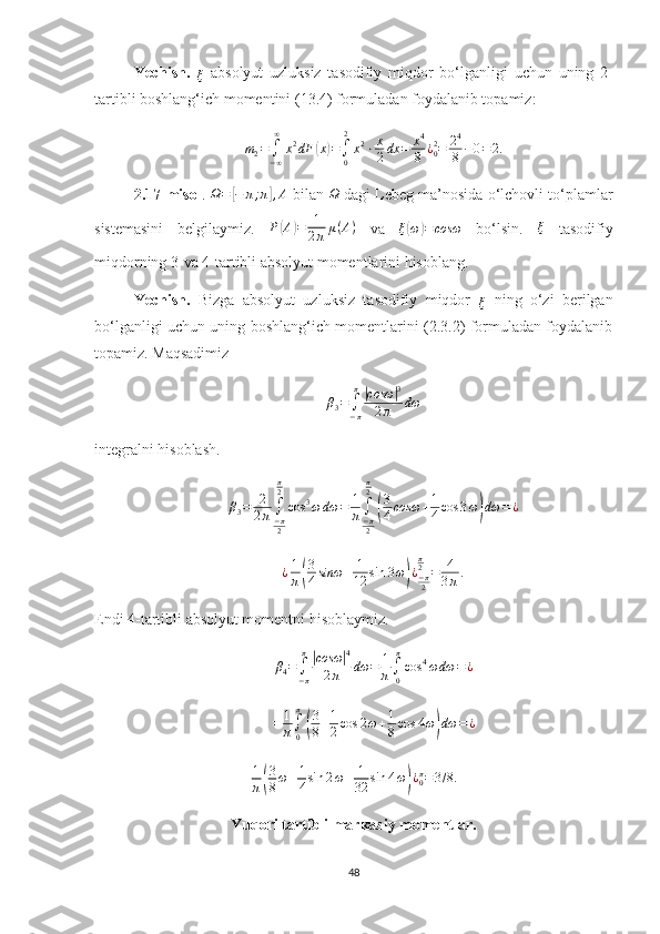 Yechish.  
ξ
  absolyut   uzluksiz   tasodifiy   miqdor   bo‘l ganligi   uchun   uning   2-
tartibli boshlang‘ich momentini (13.4) formuladan foydalanib topamiz:
m
2 =
∫
− ∞∞
x 2
dF( x	) =
∫
0 2
x 2
⋅ x
2 dx = x 4
8 ¿
02
= 2 4
8 − 0 = 2.
2.17-misol .  Ω =	
[ − π ; π	] , A
 bilan 	Ω  dagi Lebeg ma’nosida o‘lchovli to‘plamlar
sistemasini   belgilaymiz.   P	
( A	) = 1
2 π μ ( A )
  va  	ξ(ω)=cosω   bo‘lsin.   ξ
  tasodifiy
miqdorning 3-va 4-tartibli absolyut momentlarini hisoblang.
Yechish.   Bizga   absolyut   uzluksiz   tasodifiy   miqdor  	
ξ
  ning   o‘zi   berilgan
bo‘l ganligi uchun uning boshlang‘ich momentlarini (2.3.2) formuladan foydalanib
topamiz. Maqsadimiz	
β3=∫−π
π|cosω	|3	
2π	dω
integralni hisoblash.	
β3=	2
2π∫−π2
π2
cos	3ω	dω	=	1
π∫−π2
π2
(
3
4cosω	+1
4cos	3ω)dω	=¿
¿ 1
π	
( 3
4 sinω + 1
12 sin 3 ω	) ¿
− π
2π
2
= 4
3 π .
Endi 4-tartibli absolyut momentni hisoblaymiz.
β
4 =
∫
− ππ	
|
cosω	| 4
2 π dω = 1
π ∫
0π
cos 4
ω dω = ¿
=	
1
π∫0
π
(
3
8+1
2cos	2ω+1
8cos	4ω)dω	=	¿	
1
π(
3
8ω+1
4sin	2ω+	1
32	sin	4ω)¿0π=3/8.
Yuqori tartibli markaziy momentlar.
48 