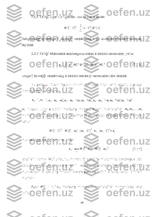 2.3.3- Ta’rif.  Agar c  o‘zgarmas son bo‘lsa,  u holdaM	(ξ−C)k=	∫−∞
∞	
(x−C)kdF	(x)
Integral ning   qiymatig a  	
ξ   tasodifiy   miqdorning   c   ga   nisbatan   k-tartibli   momenti
deyiladi.
2.3.4-Ta’rif . Matematik kutilmaga nisbatan  k-tartibli  momentlar, ya’ni
α
k =
∫
− ∞∞	
(
x − Mξ	) k
dF ( x ) = M	( x − Mξ	) k
                              (2.3.5)
songa  ξ
 tasodifiy miqdorning  k-tartibli  markaziy momentlari deb ataladi.
Bu   yerda   ¿
  ifodani   Nyuton   binomi   formulasi   bilan   ochib   chiqib ,   quyidagi
formulalarni hosil qilamiz:	
α0=1,α1=0,α2=m2−	m12,
α
3 = m
3 − 3 m
1 m
2 + 2 m
12
,	α4=m4−4m1m3+6m12m2−3m14
va   hokazo.   Ular   k -tartibli   markaziy   moment  	
αk larni   boshlang‘ich  	m0,m1,…	,mk
moment lar   bilan   bog‘laydilar.   O‘zgarmas   C   ga   nisbatan   ikkinchi   tartibli   moment
uchun
M	
( ξ − C	) 2
= M	(( ξ − m
1	) +	( m
1 − C	)) 2
= α
2 +	( m
1 − C	) 2
≥ α
2
munosabatga ega bo‘lamiz va undan	
α2=minC	M	(ξ−C)2=	M	(ξ−m1)2
( 2.3.6 )
tenglikni   olamiz.   Ma’lumki,   bu   moment  	
ξ   tasodifiy   miqdor ning   dispersiyasi   deb
ataladi   va   ξ
  uchun   asosiy   sonli   хarakteristi kalardan   hisoblanadi.   ( 2.3.6 )
munosabatni  	
ξ   tasodifiy   miqdor   dispersiyasini ng   ta’rifi   sifatida   qabul   qilinishi
mumkin.
Agar  
M	ξ=0   bo‘lsa,   markaziy   momentlar   boshlang‘ich   momentlarga   teng
bo‘ladi.
49 