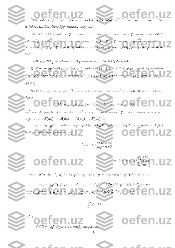 Agar  tasodifiy  miqdor   qabul  qiladigan  qiymatlari   biror  oraliqdan  iborat   bo‘lsa
uzluksiz tipdagi tasodifiy miqdor  deyiladi.
Demak, diskret tasodifiy miqdor bir-biridan farqli alohida qiymatlarni, uzluksiz
tasodifiy   miqdor   esa   biror   oraliqdagi   ihtiyoriy   qiymatlarni   qabul   qilar   ekan.
Yuqoridagi   X   va   Y   tasodifiy   miqdorlar   diskret,   Z   esa   uzluksiz   tasodifiy   miqdor
bo‘ladi.
Endi tasodifiy miqdorni qat’iy matematik ta’rifini keltiramiz.
   elementar   hodisalar   fazosida   aniqlangan   X   sonli   funksiya   tasodifiy   miqdor
deyiladi, agar har bir     elementar hodisaga   X (	 ) sonni mos qo‘ysa, yani   X = X (	 ),	

 .
Masalan, tajriba tangani 2 marta tashlashdan iborat bo‘lsin. Elementar hodisalar
fazosi
Ω =	
{ ω
1 , ω
2 , ω
3 , ω
4	} , ω
1 = ¿ , ω
2 = GR , ω
3 = RG , ω
4 = RR
bo‘ladi.  X -gerb chiqishlari soni bo‘lsin, u holda  X  tasodifiy miqdor qabul qiladigan
qiymatlari:  X (	

1 )=2,  X (	
2 )=1,  X (	
3 )=1,  X (	
4 )=0. 
Tasodifiy   miqdorning   eng   sodda   misoli   sifatida  	
A∈A   hodisaning   I
A	( ω	)
indikatorini qarash mumkin;	
IA(ω)={
1,agar	ω	∈A	
0,agar	ω∈A	
{
ω : ξ	( ω	) ≤ x	} =	
{ ∅ , x < 0 ,
A , 0 ≤ x < 1 ,
Ω , x ≥ 1 , ( 1.1 .1 )
munosabatdan 	
IA(ω)  funksiyaning tasodifiy miqdor ekanligi kelib chiqadi.
Faraz qilaylik, 
A1,A2,…	,An,…  lar juft-jufti bilan birgalikda bo‘lmagan 
hodisalarni to‘la guruhini tashkil qilsin, ya’ni  A
i ∈ A , A
i ∩ A
j = ∅ , i ≠ j ,
∑
i = 1∞
A
i = Ω
bo‘lsin.
1.1.2-ta’rif.  Agar  ξ
  tasodifiy miqdorni
5 