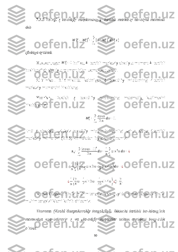 2.3.5- Ta’rif.  
ξ
  tasodifiy   miqdorning  
k   -tartibli   markaziy   absolyut   momenti
deb M	|ξ−	Mξ	|k=∫−∞
∞
|x−	Mξ	|kdF	(x)
ifodaga aytiladi.
Х ususan, agar  M ξ = 0
 bo‘lsa,  k
 -tartibli markaziy absolyut moment 	
k  -tartibli
boshlang‘ich absolyut moment bilan ustma-ust tushadi.
2.17-misol .   2.16-misolda   keltirilgan   ξ
  tasodifiy   miqdorning   4-tartibli
markaziy momentini hisoblang.
Yechish.   Dastlab  	
ξ
  tasodifiy   miqdor ning   matematik   kutilmasini
hisoblaymiz:	
Mξ	=∫−π
π	cosω
2π	dω	=0.
Endi  	
ξ
  absolyut   uzluksiz   tasodifiy   miqdor   bo‘l ganligi   uchun   uning   4-tartibli
markaziy momentini (2.3.5) formuladan foydalanib topamiz:	
α4=∫−π
π	(cosω	−0)4	
2π	dω	=	1
π∫0
π
cos	4ω	dω	=¿
= 1
π ∫
0π	
(
3
8 + 1
2 cos 2 ω + 1
8 cos 4 ω	) dω = ¿
¿ 1
π	
( 3
8 ω + 1
4 sin 2 ω + 1
32 sin 4 ω	) ¿
0π
= 3
8 .
Momentlarga doir ba’zi muhim tengsizliklar. Quyida momentlarga doir ba’zi
muhim tengsizliklarni ko‘rib chiqamiz.
Teorema   (Koshi-Bunyakovskiy   tengsizligi).   Ikkinchi   tartibli   boshlang‘ich
momentga   ega   i х tiyoriy  	
ξ
  va  	η tasodifiy   miqdorlar   uchun   quyidagi   tengsizlik
o‘rinli:
50 