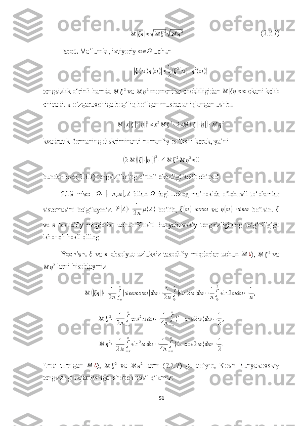 M	|ξη	|≤√M	ξ2√M	η2                                            (2.3.7)
Isbot.  Ma’lumki, ixtiyoriy 	
ω∈Ω  uchun	
|
ξ ( ω ) η ( ω )	| ≤ 1
2	( ξ 2	(
ω	) + η 2
( ω )	)
tengsizlik o‘rinli hamda 	
M	ξ2  va 	M	η2  momentlar chekliligidan  M	| ξη	| < ∞
 ekani kelib
chiqadi. 	
x
  o‘zgaruvchiga bog‘liq bo‘lgan musbat aniqlangan ushbu	
M	(x|ξ|+|η|)2≤x2M	ξ2+2xM	(|ξ|∙|η|)+M	η2
kvadratik formaning diskriminanti  nomanfiy bo‘lishi kerak, ya’ni	
(
2 M	(| ξ| ∙| η|)) 2
− 4 M ξ 2
M η 2
≤ 0
bundan esa ( 2. 3. 7 ) tengsizlikning o‘rinli  ekanlig i kelib chiqadi.
2.18-misol .  Ω =	
[ − π ; π	] , A
 bilan 	Ω  dagi Lebeg ma’nosida o‘lchovli to‘plamlar
sistemasini   belgilaymiz.   P	
( A	) = 1
2 π μ ( A )
  bo‘lib,  	ξ(ω)=cosω   va   η	( ω	) = sinω
  bo‘lsin.   ξ
va  	
η   tasodifiy   miqdorlar   uchun   Koshi-Bunyakovskiy   tengsizligining   to‘g‘riligiga
ishonch hosil qiling.
Yechish.  	
ξ   va  	η   absolyut   uzluksiz   tasodifiy   miqdorlar   uchun  	M	¿ ),  
M ξ 2
  va
M η 2
 larni hisoblaymiz:
M	
(| ξη	|) = 1
2 π ∫
− ππ	|
sinωcosω	| dω = 1
2 π ∫
0π	|
sin 2 ω	| dω = 1
π ∫
0π
2
sin 2 ωdω = 1
π ,	
M	ξ2=	1
2π∫−π
π
cos	2ωdω	=	1
4π∫−π
π
(1+cos	2ω)dω	=	1
2,
M η 2
= 1
2 π ∫
− ππ
sin 2
ω dω = 1
4 π ∫
− ππ
( 1 − cos 2 ω ) dω = 1
2 .
Endi   topilgan  	
M	¿ ),  
M ξ 2
  va  	M	η2   larni   (2.3.7)   ga   qo‘yib,   Koshi-Bunyakovskiy
tengsizligi bajarilishiga ishonch hosil qilamiz:
51 