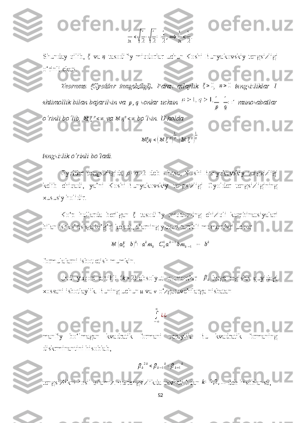 1
π≤√
1
2∙√
1
2=	1
2,⟹	1
π<1
2.Shunday   qilib,   ξ
  va   η
  tasodifiy   miqdorlar   uchun   Koshi-Bunyakovskiy   tengsizligi
o‘rinli ekan.
T eorema   (Gyolder   tengsizligi).   Faraz   qilaylik   ξ ≥ 0
,  	
η≥0   tengsizliklar   1
ehtimollik bilan bajarilsin va  	
p,q
  sonlar uchun  	1
p+1
q=1   munosabatlar
o‘rinli bo‘lib, 	
M	ξp<∞  va 
M η q
< ∞  bo‘lsin. U holda
Mξη ≤	
( M ξ p	) 1
p
∙	( M ξ q	) 1
q
tengsizlik o‘rinli bo‘ladi.
Gyolder   tengsizligida   p=q =2   deb   olinsa,   Koshi-Bunyakovskiy   tengsizligi
kelib   chiqadi,   ya’ni   Koshi-Bunyakovskiy   tengsizligi   Gyolder   tengsizligining
xususiy holidir.
Ko‘p   hollarda   berilgan   ξ
  tasodifiy   miqdorning   chiziqli   kombinatsiyalari
bilan  ish ko‘rishga to‘g‘ri keladi, ularning yuqori tartibli momentlari uchun
M	
( aξ + b	) k
= a k
m
k + C
k1
a k − 1
b m
k − 1 + ⋯ + b k
formula lar ni isbot etish mumkin.
Endi   yuqori   tartibli   ( k ≥ 2 )
  absolyut   momentlar   –	
βk   larga   tegishli   quyidagi
xossani isbotlaylik. Buning uchun 
u  va 	
ν
  o‘zgaruvchilarga nisbatan 
∫−∞
∞	
¿¿
manfiy   bo‘lmagan   kvadratik   formani   qaraylik.   Bu   kvadratik   formaning
diskrminantini hisoblab,
β
k 2 k
≤ β
k − 1 k
⋅ β
k + 1 k
tengsizlikni hosil qilamiz. Bu tengsizlikda navbati  b ilan  k = 1,2 , .. .
 deb hisoblansa ,
52 