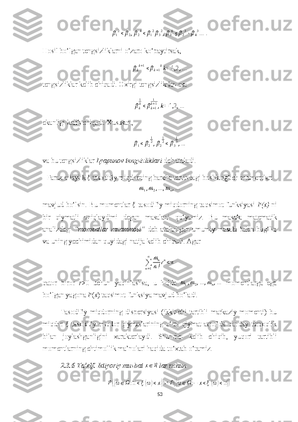 β12≤	β2,β24≤β12β32,β36≤β23⋅β43... .
H osil bo‘lgan tengsizliklarni o‘zaro ko‘paytirsak,
β
k k + 1
≤ β
k + 1 k
k = 1,2 , .. .
tengsizliklar kelib chiqadi. Oхirgi tengsizlikdan esa
β
k 1
k
≤ β
k + 11
k + 1
, k = 1,2 , .. .
ekanligi   kelib   chiqadi. Хususan,
β
1 ≤ β
2 1
2
, β
2 1
2
≤ β
3 1
3
, .. .
va  b u tengsizliklar  Lyapunov tengsizliklari  deb ataladi.
Faraz   qilaylik  	
ξ  tasodifiy miqdorning   barcha   tartibdagi   boshlang‘ich   momentlari	
m1,m2,...	,mn,...
mavjud bo‘lsin. Bu momentlar   ξ
  tasodifiy miqdorning taqsimot funksiyasi   F(x)   ni
bir   qiymatli   aniqlaydimi   degan   masalani   qo‘yamiz.   Bu   masala   matematik
analizdagi   “momentlar   muammo si”   deb   ataladigan   umumiy   masala   bilan   bog‘liq
va uning yechimidan quyidagi natija ke lib chiqadi. Agar	
∑n=1
∞	mn
n!rn<∞
qator   biror   r >0   uchun   yaqinlashsa,   u   holda   m
1 , m
2 , ... , m
n , .. .
  momentlarga   ega
bo‘lgan yagona   F ( x ) taqsimot   funksiya mavjud bo‘ladi.
Тasodifiy   miqdorning   dispersiyasi   (ikkinchi   tartibli   markaziy   momenti)   bu
miqdor  	
ξ   tasodifiy   miqdor   qiymatlarining   o‘rta   qiymat   atrofida   qanday   tarqoqlik
bilan   joylashganligini   хarakterlaydi.   Shundan   kelib   chiqib,   yuqori   tartib l i
momentlarning ehtimollik ma’nolari haqida to‘хtab o‘tamiz.
2.3.6-Ta’rif.  Ixtiyoriy musbat  x ∈ R
 lar uchun
P	
({ ω ∈ Ω : 0 ≤ ξ	( ω	) ≤ x	}) = P	({ ω ∈ Ω : − x ≤ ξ	( ω	) ≤ 0	})
53 