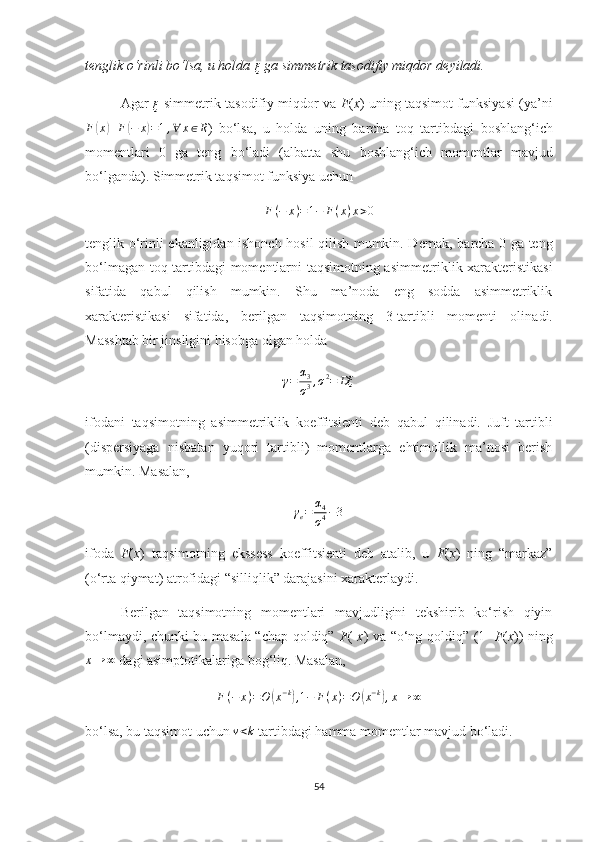 tenglik o‘rinli bo‘lsa, u holda 
ξ
  ga simmetrik  tasodifiy miqdor  deyiladi.
Agar  ξ
  simmetrik  tasodifiy   miqdor  va   F ( x )   uning  taqsimot funksiya si  (ya’ni
F	
( x	) + F	( − x	) = 1 , ∀ x ∈ R
)   bo‘lsa,   u   holda   uning   barcha   toq   tartibdagi   boshlang‘ich
momentlari   0   ga   teng   bo‘ladi   (albatta   shu   boshlang‘ich   momentlar   mavjud
bo‘lganda).  Simmetrik ta q simot funksiya uchun
F ( − x ) = 1 − F ( x ) x > 0
tenglik o‘rinli   ek anligidan ishonch hosil qilish mumkin. Demak,   barcha   0 ga teng
bo‘lmagan toq tartibdagi momentlarni taqsimotning asim me triklik хarakteristikasi
sifatida   qabul   qilish   mumkin.   Shu   ma’noda   eng   sodda   asimmetriklik
хarakteristikasi   sifatida,   berilgan   taqsimotning   3-tartibli   momenti   ol i nadi.
Masshtab bir jinsligini hisobga olgan holda	
γ=	α3
σ3,σ2=	Dξ
ifodani   taqsimotning   asimmetriklik   koeffitsienti   deb   qabul   qilinadi.   Juft   tartibli
(dispersiyaga   nisbatan   yuqori   tartibli)   momentlarga   ehtimollik   ma’nosi   berish
mumkin. M asalan ,	
γe=	α4
σ4−3
ifoda   F ( x )   taqsimotning   ekssess   koeffitsienti   deb   atalib,   u   F ( x )   ning   “markaz”
(o‘rta qiymat) atrofidagi “silliqlik” darajasini хarakterlaydi.
Berilgan   taqsimotning   momentlari   mavjudligini   tekshirib   ko‘rish   qiyin
bo‘lmaydi, chunki bu masala “chap qoldiq”   F (- x ) va “o‘ng qoldiq” (1-   F ( x )) ning	
x→	∞
 dagi asimptotikalariga bog‘liq. Masalan,
F ( − x ) = O	
( x − k	)
,1−	F(x)=O	(x−k),x→	∞
bo‘lsa, bu taqsimot uchun 	
ν<k  tartibdagi hamma momentlar mavjud bo‘ladi.
54 