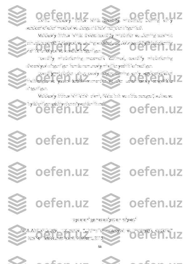 Ushbu   malakaviy   bitiruv   ishida   tasodifiy   miqdorlar,   ularning   sonly
xarakteristikalari masalasi va ularga oid ba zi natijalar o rganiladi. ʻ ʻ
Malakaviy   bitiruv   ishida   diskret   tasodifiy   miqdorlar   va   ularning   taqsimot
qonuni, taqsimot  funksiyasi  va unuing xossalari, uzluksiz  tasodifiy miqdorlarning
zichlik funksiyasi va xossalari o‘rganilgan. 
Tasodifiy   miqdorlarning   matematik   kutilmasi,   tasodifiy   miqdorlarning
dispersiyasi o‘rganilgan hamda namunaviy misollar yechib ko‘rsatilgan.
Tasodify   miqdorlar   uchun   asosiy   taqsimotlarning   sonly   xarakteristikalari
hisoblangan   va   yuqori   tartibli   momentlar   va   ular   uchun   asosiy   tengsiliklar
o‘rganilgan.   
Malakaviy bitiruv ishi  kirish qismi, ikkita bob va oltita paragraf, xulosa va
foydalanilgan adabiyotlar ro‘yxatidan iborat.
Foydalanilgan   adabiyotlar ro‘yxati
1. A.Abdushukurov,   T.Zuparov.   “Ehtimollar   nazariyasi   va   matematik   statistika”
Darslik. Tafakkur Bo stoni. Toshkent, 2015.	
ʻ
56 