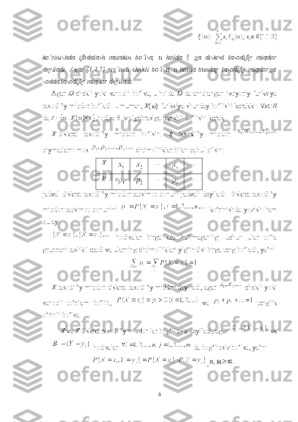 ξ( ω	) =
∑
i = 1∞
x
i I
A
i	( ω	) ; x
i ∈ R ( 1.1 .2 )
ko‘rinishda   ifodalash   mumkin   bo‘lsa,   u   holda  	
ξ   ga   diskret   tasodifiy   miqdor
deyiladi.   Agar   (1.1.2)   yig‘indi   chekli   bo‘lsa,   u   holda   bunday   tasodifiy   miqdorga
sodda  tasodifiy miqdor deyiladi.
Agar  	
   chekli yoki sanoqli bo‘lsa, u holda  	   da aniqlangan ixtiyoriy funksiya
tasodifiy miqdor bo‘ladi.  Umuman,  X (	
 ) funksiya shunday bo‘lishi kerakki:   x  R
da 	
A={ω:X	(ω)<x}  hodisa S 	 - algebrasiga tegishli bo‘lishi kerak.
X -diskret   tasodifiy   miqdor   bo‘lsin.   X   tasodifiy   miqdor  
qiymatlarni mos   ehtimolliklar bilan qabul qilsin:
X … …
P … …
jadval diskret tasodifiy miqdor taqsimot qonuni jadvali deyiladi. Diskret tasodifiy
miqdor   taqsimot   qonunini     ko‘rinishda   yozish   ham
qulay.
  hodisalar   birgalikda   bo‘lmaganligi   uchun   ular   to‘la
gruppani tashkil etadi va ularning ehtimolliklari yig‘indisi birga teng bo‘ladi, ya’ni
.
X   tasodifiy miqdor   diskret   tasodifiy miqdor deyiladi, agar     chekli yoki
sanoqli   to‘plam   bo‘lib,     va     tenglik
o‘rinli bo‘lsa. 
X  va  Y  diskret tasodifiy miqdor lar  bog‘liqsiz  deyiladi, agar   va
 hodisalar   da bog‘liqsiz bo‘lsa, ya’ni
,	
n,m≥	∞	.
6 