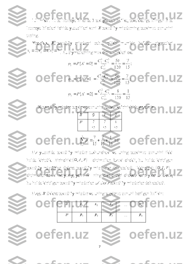 1.1-misol . 10 ta lotoreya biletida 2 tasi yutuqli bo‘lsa, tavakkaliga olingan 3 ta
lotoreya biletlari ichida yutuqlilari soni   X   tasodifiy miqdorning taqsimot qonunini
toping.
Yechish.   X   tasodifiy   miqdorni   qabul   qilishi   mumkin   bo‘lgan   qiymatlari
. Bu qiymatlarning mos ehtimolliklari esa
.
X tasodifiy miqdor taqsimot qonunini jadval ko‘rinishida yozamiz:
.
Biz   yuqorida   tasodifiy   miqdor   tushunchasi   va   uning   taqsimot   qonunini   ikki
holda   kiritdik.   Birinchisi:( Ω , A , P	)
  -   ehtimollar   fazosi   chekli,   bu   holda   kiritilgan
tasodifiy   miqdorlar   diskret   tasodifiy   miqdorlar   deb   ataladi.   Ikkinchisi:  	
(Ω	,I,P)   -
ehtimollar fazosi ixtiyoriy, ya’ni  	
Ω   - ning   е lementlari cheksiz kо’p yoki uzluksiz,
bu holda kiritilgan tasodifiy miqdorlar uzluksiz tasodifiy miqdorlar deb ataladi.
Bizga  X  diskret tasodifiy miqdor va uning taqsimot qonuni berilgan bо’lsin:
X x
1	
x2 x
3 ...	xn
P p
1 p
2 p
3 ... p
n
7X 0 1 2
P 