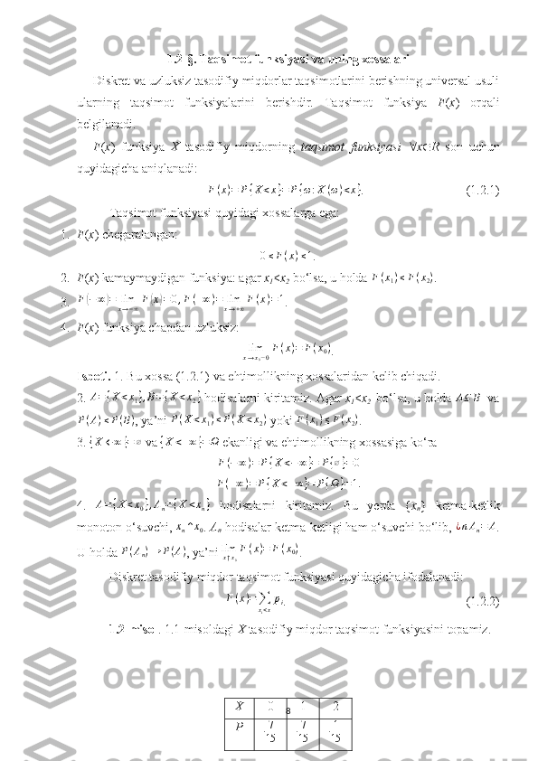 1.2- §.  Taqsimot funksiyasi va uning xossalari
Diskret va uzluksiz tasodifiy miqdorlar taqsimotlarini berishning universal usuli
ularning   taqsimot   funksiyalarini   berishdir.   Taqsimot   funksiya   F ( x )   orqali
belgilanadi. 
F ( x )   funksiya   X   tasodifiy   miqdorning   taqsimot   funksiyasi    x  R   son   uchun
quyidagicha aniqlanadi:
F ( x ) = P { X < x } = P { ω : X ( ω ) < x }
.                                 (1.2.1)
Taqsimot funksiyasi quyidagi xossalarga ega:
1. F ( x ) chegaralangan:0≤F(x)≤1
.
2. F ( x ) kamaymaydigan funksiya: agar  x
1 < x
2   bo‘lsa, u holda  F ( x
1 ) ≤ F ( x
2 )
.
3.	
F(−	∞)=	limx→−∞F(x)=	0,F(+∞)=	limx→+∞F(x)=1 .
4. F ( x ) funksiya chapdan uzluksiz:	
limx→x0−0F(x)=	F(x0)
.
Isboti.  1. Bu xossa (1.2.1) va ehtimollikning xossalaridan kelib chiqadi. 
2.  A = { X < x
1 } , B = { X < x
2 }
 hodisalarni kiritamiz. Agar  x
1 < x
2   bo‘lsa, u holda  A ⊆ B
  va
P ( A ) ≤ P ( B )
, ya’ni 	
P(X<x1)≤P(X	<x2)  yoki 	F(x1)≤F(x2) .
3. 	
{X	←	∞	}=∅  va 	{X	<+∞	}=Ω  ekanligi va ehtimollikning xossasiga ko‘ra 
F ( − ∞ ) = P { X < − ∞ } = P { ∅ } = 0
F ( + ∞ ) = P { X < + ∞ } = P { Ω } = 1
.
4.   A = { X < x
0 } , A
n = { X < x
n }
  hodisalarni   kiritamiz.   Bu   yerda   { x
n }   ketma-ketlik
monoton o‘suvchi, 	
xn↑x0 .  A
n  hodisalar ketma-ketligi ham o‘suvchi bo‘lib, 	¿nAn=	A .
U holda 	
P(An)→	P(A) , ya’ni  lim
x ↑ x
0 F ( x ) = F ( x
0 )
.               ■
Diskret tasodifiy miqdor taqsimot funksiyasi quyidagicha ifodalanadi:	
F(x)=∑xi<x
pi
.                                                         (1.2.2)
1.2-misol . 1.1-misoldagi  X  tasodifiy miqdor taqsimot funksiyasini topamiz. 
8X 0 1 2
P 7
15 7
15 1
15 