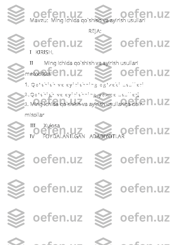 Mav zu:   Ming ichida qo`shish va ayirish usullari
REJ A:
I   KIRISH.
II         Ming ichida qo`shish va ayirish usullari 
metodikasi 
1.   Q o ‘ s h i s h   v a   a y i r i s h n i n g   o g ‘ z a k i   u s u l l a r i
2 . Q o ‘ s h i s h   v a   a y i r i s h n i n g   y o z m a   u s u l l a r i
3.  Ming ichida qo`shish va ayirish usullariga doir 
misollar
    III      Xulosa
IV      FOYDALANILGAN   ADABIYOTLAR 