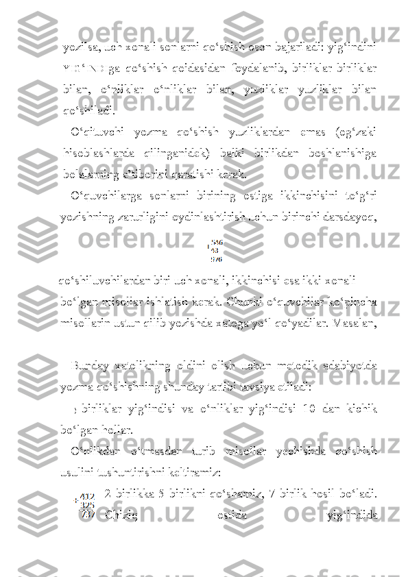 yozilsa, uch xonali sonlarni qo‘shish oson bajariladi: yig‘indini
YIG ‘ INDI ga   qo‘shish   qoidasidan   foydalanib,   birliklar   birliklar
bi lan,   o‘nliklar   o‘nliklar   bilan,   yuzliklar   yuzliklar   bilan
qo‘shiladi.
O‘qituvchi   yozma   qo‘shish   yuzliklardan   emas   (og‘zaki
hisoblashlarda   qilinganidek)   balki   birlikdan   boshlanishiga
bolalarning e’tiborini qaratishi kerak.
O‘quvchilarga   sonlarni   birining   ostiga   ikkinchisini   to‘g‘ri
yozishning zarurligini oydinlashtirish uchun birinchi darsdayoq,
qo‘shiluvchilardan biri uch xonali, ikkinchisi esa ikki xonali 
bo‘lgan misollar ishlatish kerak. Chunki o‘quvchilar ko‘pincha
misollarin ustun qilib yozishda xatoga yo‘l qo‘yadilar.  Masala n ,
Bunday   xatolikning   oldini   olish   uchun   metodik   adabiyotda
yozma qo‘shishning shunday tartibi tavsiya etiladi:
1) birliklar   yig‘indisi   va   o‘nliklar   yig‘indisi   10   dan   kichik
bo‘lgan hollar.
O‘nlikdan   o‘tmasdan   turib   misollar   yechishda   qo‘shish
usulini tushuntirishni keltiramiz:
2   birlikka   5   birlikni   qo‘shamiz,   7   birlik   hosil   bo‘ladi.
Chiziq   ostida   yig‘indida 