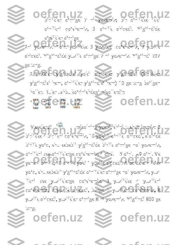 birliklar   o‘rniga   7   ni   yozamiz;   bir   o‘nlikka   ikki
o‘nlikni   qo‘shamiz,   3   o‘nlik   chiqadi.   Yig‘indida
o‘nliklar o‘rniga
2ni   yozamiz.   To‘rt   yuzlikka   3   yuzlikni   qo‘shamiz,   7   yuzlik
chiqadi.   Yig‘indida   yuzlik   o‘rniga   7   ni   yozamiz.   Yig‘indi   737
ga teng.
2. Birliklar   yig‘indisi   yoki   o‘nliklar   yig‘indisi   (birlik lar
yig‘indisi   ham,   o‘nliklar   yig‘indisi   ham)   10   ga   teng   bo‘l gan
hollar. Bular ushbu ko‘rinishdagi misollardir:
Masalan,                           misolning   yechilishini   tushuntiramiz:   6
bir likka 4 birlikni qo‘shamiz, 10 yoki 1 o‘nlik   chiqadi, alohida
birlik   yo‘q,   shu   sababli   yig‘indida   birlik   o‘rniga   nol   yozamiz,
o‘nlikni esa o‘nliklarga qo‘shamiz. 4 o‘nl. + 5 o‘nl. = 9 o‘nl. Va
yana 1 o‘nlik, 10 o‘nlik yoki 1 yuzlik chiqadi. Aloqida o‘nliklar
yo‘q, shu sababli yig‘indida o‘nliklar o‘rniga nol yozamiz, yuz -
likni   esa   yuzliklarga   qo‘shamiz.   3   yuzlikka   4   yuzlikni
qo‘shamiz,   7   yuzlik   chiqadi,   bunga   1   yuzlikni   qo‘shamiz,   8
yuzlik chiqadi, yuzliklar o‘rniga 8 ni yozamiz.   Yi g‘ indi 800 ga
teng. 