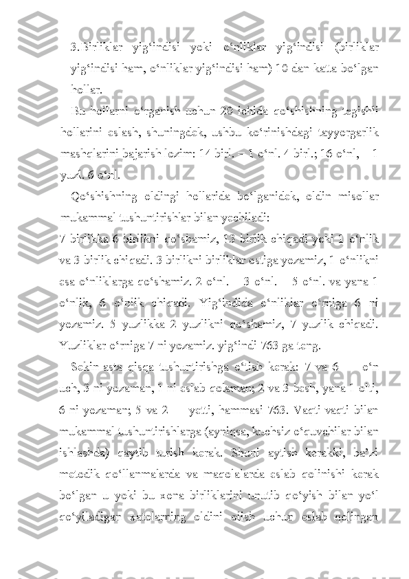 3.Birliklar   yi g‘ indisi   yoki   o‘ nliklar   yi g‘ indisi   (birlik lar
yi g‘ indisi  h am,  o‘ nliklar yi g‘ indisi  h am) 10 dan katta b o‘ l gan
h ollar.
Bu   h ollarni   o‘ rganish   uchun   20   ichida   qo‘ shishning   tegishli
h ollari n i   eslash,   shuningdek,   ushbu   k o‘ rinishdagi   t a yyorgarlik
mashqlarini bajarish lozim: 14 birl. = 1  o‘ nl. 4 birl.; 16  o‘ nl, = 1
yuzl. 6  o‘ nl. 
Qo‘ shishning   oldingi   h ollarida   b o‘ lganidek,   oldin   misollar
mukammal tushuntirishlar bilan yechiladi:
7  birlikka  6  birlikni   qo‘ shamiz,  13  birlik  chi q adi  yoki  1   o‘ nlik
va 3 birlik chi q adi. 3 birlikni birliklar ostiga yozamiz, 1  o‘ nlikni
esa   o‘n liklarga q o‘ shamiz. 2   o‘ nl. + 3   o‘ nl. = 5   o‘ nl. va yana   1
o‘ nlik,   6   o‘ nlik   chi q adi.   Yi g‘in dida   o‘ nliklar   o‘ rniga   6   ni
yozamiz.   5   yuzlikka   2   yuzlikni   qo‘ shamiz,   7   yuzlik   chi q adi.
Yuzliklar  o‘ rniga 7 ni yoza miz. yi g‘ i n di 763 ga teng.
Sekin-asta   qisqa   tushuntirishga   o‘ tish   kerak:   7   va   6   —   o‘ n
uch, 3 ni yozaman, 1 ni eslab  q olaman; 2 va 3 besh, yana 1 olti,
6 ni yozaman; 5 va 2 — yetti,   h ammasi 763. Vaqti-vaqti bilan
mu kammal tushuntirishlarga (ayniqsa, kuchsiz  o‘ quvchilar bilan
ishlashda)   qaytib   turish   kerak.   Shuni   aytish   kerakki,   ba’zi
metodik   q o‘ llanmalarda   va   maqolalarda   eslab   q olinishi   kerak
b o‘ lgan   u   yoki   bu   xona   birliklarini   unutib   q o‘ yish   bilan   y o‘ l
q o‘ yiladigan   xatolarning   oldini   olish   uchun   eslab   qolingan 