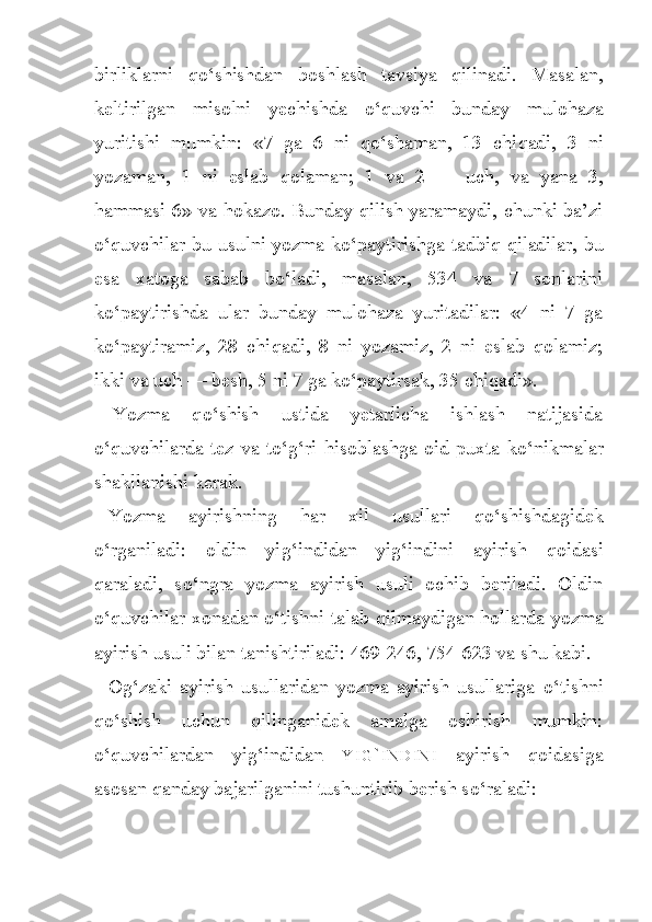 birliklarni   qo‘ shishdan   boshlash   tavsiya   qilinadi.   Masalan,
keltirilgan   misolni   yechishda   o‘ quvchi   bunday   mulo h aza
yuritishi   mumkin:   «7   ga   6   ni   qo‘ shaman,   13   chi q adi,   3   ni
yozaman,   1   ni   eslab   q olaman;   1   va   2   —   uch,   va   yana   3,
h ammasi 6» va   h okazo. Bunday qilish yaramaydi, chunki ba’zi
o‘q uvchilar bu usulni yozma k o‘ paytirishga ta d biq qiladilar, bu
esa   xatoga   sabab   b o‘ ladi,   masalan,   534   va   7   sonlarini
k o‘ paytirishda   ular   bunday   mulo h aza   yuritadilar:   «4   ni   7   ga
k o‘ paytiramiz,   28   chi q adi,   8   ni   yozamiz,   2   ni   eslab   qolamiz;
ikki va uch — be sh , 5 ni 7 ga k o‘ paytirsak, 35 chi q adi».
Yozma   q o‘ shish   ustida   yetarlicha   ishlash   natijasida
o‘ quvchilarda  tez  va  t o‘g‘ ri   h isoblashga  oid  puxta  k o‘ nikmalar
shakllanishi kerak.
Yozma   ayirishning   h ar   xil   usullari   q o‘ shishdagidek
o‘ rganiladi:   oldin   yi g‘ indidan   yi g‘ indini   ayirish   qoidasi
qaraladi,   s o‘ ngra   yozma   ayirish   usuli   ochib   beriladi.   Oldin
o‘q uvchilar xonadan   o‘ tishni talab   q ilmaydigan   ho llarda yozma
ayirish usu li bilan tanishtiriladi: 469-246, 754-623 va shu kabi.
O g‘ zaki   ayirish   usullaridan   yozma   ayirish   usullariga   o‘ tishni
qo‘ sh i sh   uchun   qilinganidek   amalga   oshirish   mumkin:
o‘ quvchilardan   yi g‘ indidan   Y I G ` I N D I N I   ayirish   qoidasiga
asosan qanday bajarilganini tushuntirib berish s o‘ raladi: 