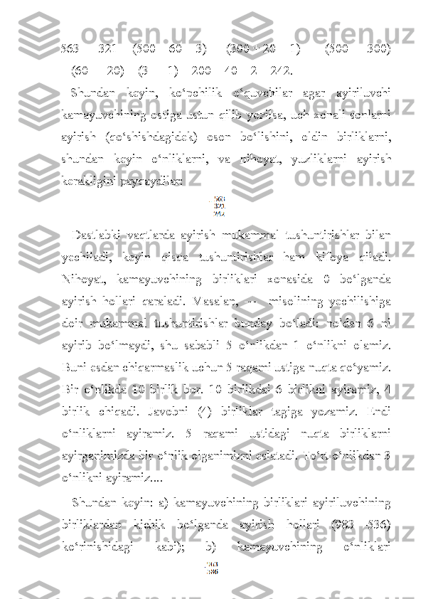 563 — 321 = (500 + 60 + 3) — (300 + 20 + 1) = = (500 — 300)
+ (60 — 20) + (3 — 1) = 200 + 40 + 2 = 242.
Shundan   keyin,   k o‘ pchilik   o‘q uvchilar   agar   ayiriluvchi
kamayuvchining  os t iga  ustu n   q ilib  yozilsa,   uch  xonali   sonlarni
ayi rish   ( qo‘ shishdagidek)   oson   b o‘ lishini,   oldin   birliklarni,
shun dan   keyin   o‘ nliklarn i ,   va   ni h oyat,   yuzliklarni   ayirish
kerakligini payqaydilar:
                                                                              
Dastlabki   vaqtlarda   ayirish   mukammal   tushuntirishlar   bilan
yechiladi,   keyin   qisqa   tushuntirishlar   ham   kifoya   qiladi.
Nihoyat,   kamayuvchining   birliklari   xonasida   0   bo‘lganda
ayirish   hollari   qaraladi.   Masalan,   —     misolining   yechilishiga
doir   mukammal   tushuntirishlar   bunday   bo‘ladi:   noldan   6   ni
ayirib   bo‘lmaydi,   shu   sababli   5   o‘nlikdan   1   o‘nlikni   olamiz.
Buni esdan chiqarmaslik uchun 5 raqami ustiga nuqta qo‘yamiz.
Bir   o‘nlikda   10   birlik   bor.   10   birlikdai   6   birlikni   ayiramiz,   4
birlik   chiqadi.   Javobni   (4)   birliklar   tagiga   yozamiz.   Endi
o‘nliklarni   ayiramiz.   5   raqami   ustidagi   nuqta   birliklarni
ayirganimizda bir o‘nlik olganimizni eslatadi. To‘rt o‘nlikdan 3
o‘nlikni ayiramiz....
Shundan   keyin:   a)   kamayuvchining   birliklari   ayiriluvchining
birliklardan   kichik   bo‘lganda   ayirish   hollari   (983—536)
ko‘rinishidagi   kabi);   b)   kamayuvchining   o‘nliklari 