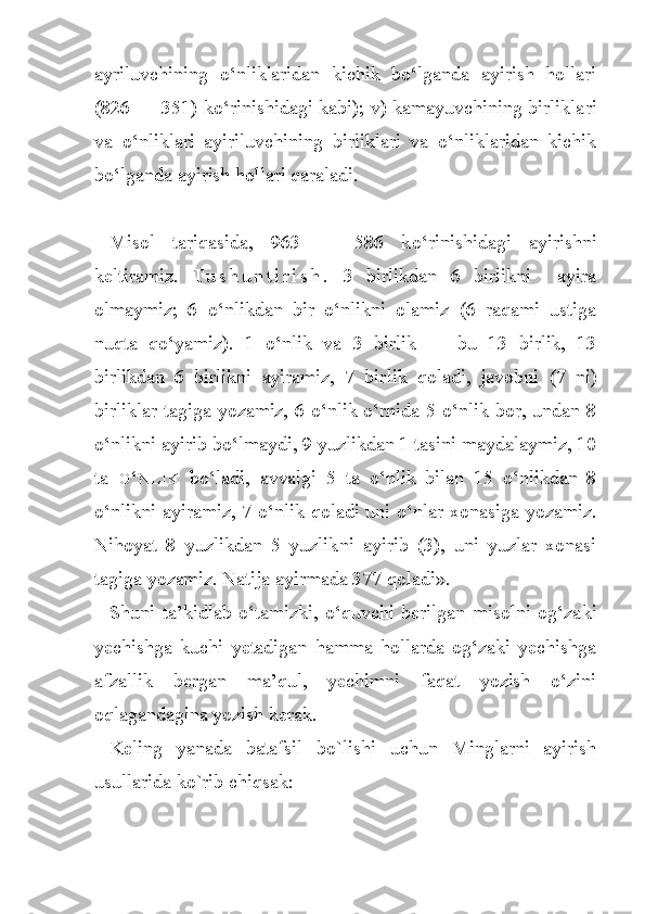 ayriluvchining   o‘nliklaridan   kichik   bo‘lganda   ayirish   hollari
(826 — 351) ko‘rinishidagi kabi); v) kamayuvchining birlikla ri
va   o‘nliklari   ayiriluvchining   birliklari   va   o‘nliklaridan   kichik
bo‘lganda ayirish hollari qaraladi.
Misol   tariqasida,   963   —   586   k o‘ rinishidagi   ayirishni
keltiramiz.   T u s h u n t i r i s h .   3   birlikdan   6   birlikni     ayira
olmaymiz;   6   o‘nlikdan   bir   o‘nlikni   olamiz   (6   raqami   ustiga
nuqta   qo‘yamiz).   1   o‘nlik   va   3   birlik   —   bu   13   birlik,   13
birlikdan   6   birlikni   ayiramiz,   7   bir lik   qoladi,   javobni   (7   ni)
birliklar tagiga yozamiz, 6 o‘nlik o‘rnida 5 o‘nlik bor, undan 8
o‘nlikni ayirib bo‘lmaydi, 9 yuzlikdan 1 tasini maydalaymiz, 10
ta   O ‘ N L I K   bo‘ladi,   avvalgi   5   ta   o‘nlik   bilan   15   o‘nlikdan   8
o‘nlikni ayiramiz, 7 o‘nlik qoladi uni o‘nlar xonasiga yozamiz.
Nihoyat   8   yuzlikdan   5   yuzlik ni   ayirib   (3),   uni   yuzlar   xonasi
tagiga yozamiz. Natija ayirmada 377 qoladi».
Shuni   ta’kidlab   o‘tamizki,   o‘quvchi   berilgan   misolni   og‘za ki
yechishga   kuchi   yetadigan   hamma   hollarda   og‘zaki   yechishga
afzallik   bergan   ma’qul,   yechimni   faqat   yozish   o‘zini
oqlagandagina yozish kerak.
Keling   yanada   batafsil   bo`lishi   uchun   Minglarni   ayirish
usullarida ko`rib chiqsak: 