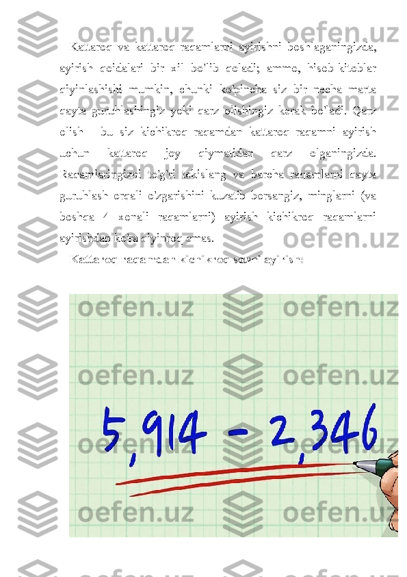 Kattaroq   va   kattaroq   raqamlarni   ayirishni   boshlaganingizda,
ayirish   qoidalari   bir   xil   bo'lib   qoladi;   ammo,   hisob-kitoblar
qiyinlashishi   mumkin,   chunki   ko'pincha   siz   bir   necha   marta
qayta   guruhlashingiz   yoki   qarz   olishingiz   kerak   bo'ladi.   Qarz
olish   -   bu   siz   kichikroq   raqamdan   kattaroq   raqamni   ayirish
uchun   kattaroq   joy   qiymatidan   qarz   olganingizda.
Raqamlaringizni   to'g'ri   tekislang   va   barcha   raqamlarni   qayta
guruhlash   orqali   o'zgarishini   kuzatib   borsangiz,   minglarni   (va
boshqa   4   xonali   raqamlarni)   ayirish   kichikroq   raqamlarni
ayirishdan ko'ra qiyinroq emas.
Kattaroq raqamdan kichikroq sonni ayirish: 