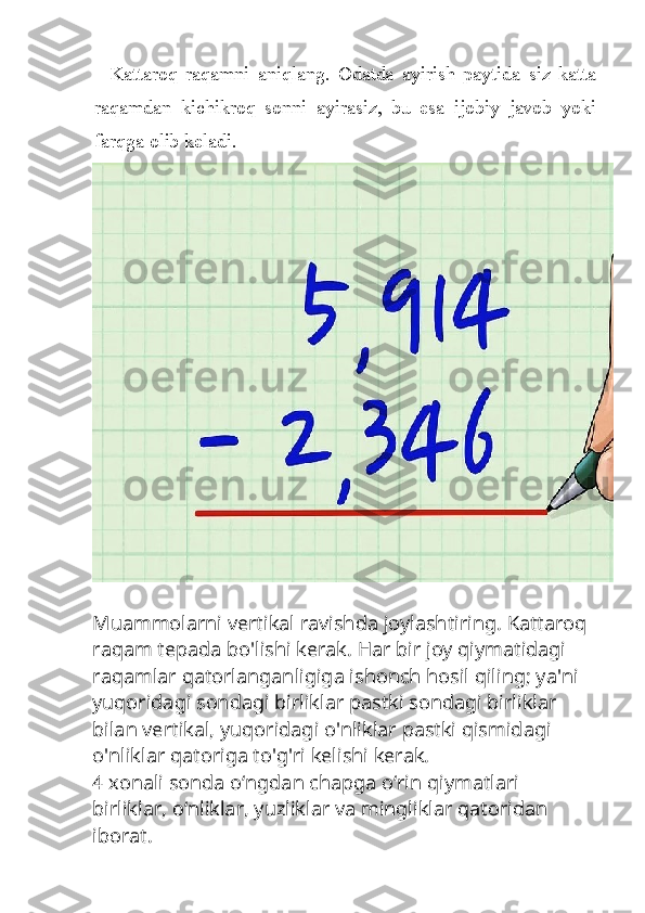 Kattaroq   raqamni   aniqlang.   Odatda   ayirish   paytida   siz   katta
raqamdan   kichikroq   sonni   ayirasiz,   bu   esa   ijobiy   javob   yoki
farqga olib keladi.
Muammolarni vertikal ravishda joylashtiring. Kattaroq 
raqam tepada bo'lishi kerak. Har bir joy qiymatidagi 
raqamlar qatorlanganligiga ishonch hosil qiling; ya'ni 
yuqoridagi sondagi birliklar pastki sondagi birliklar 
bilan vertikal, yuqoridagi o'nliklar pastki qismidagi 
o'nliklar qatoriga to'g'ri kelishi kerak.
4 xonali sonda oʻngdan chapga oʻrin qiymatlari 
birliklar, oʻnliklar, yuzliklar va mingliklar qatoridan 
iborat. 