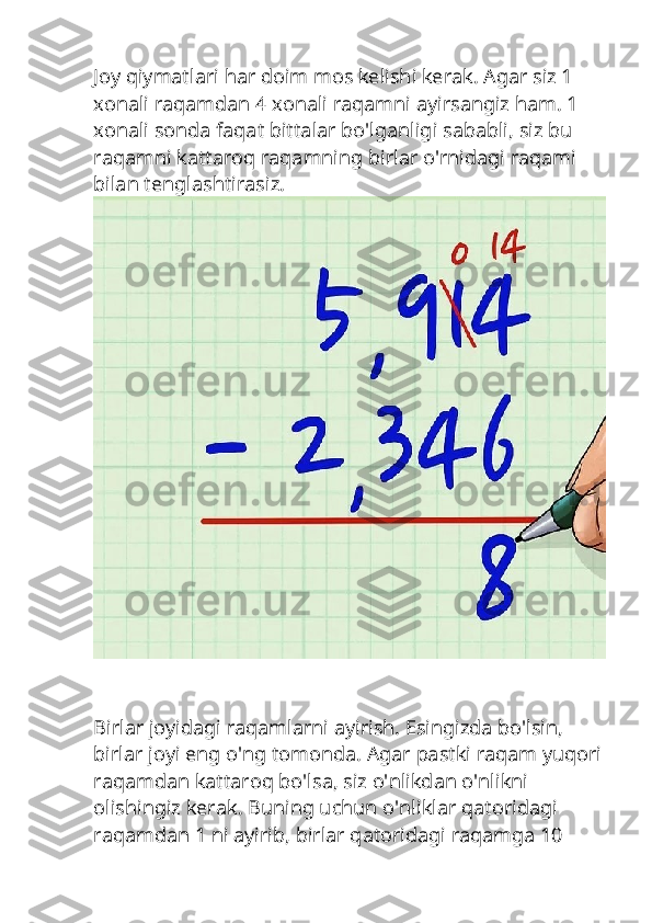 Joy qiymatlari har doim mos kelishi kerak. Agar siz 1 
xonali raqamdan 4 xonali raqamni ayirsangiz ham. 1 
xonali sonda faqat bittalar bo'lganligi sababli, siz bu 
raqamni kattaroq raqamning birlar o'rnidagi raqami 
bilan tenglashtirasiz.
Birlar joyidagi raqamlarni ayirish. Esingizda bo'lsin, 
birlar joyi eng o'ng tomonda. Agar pastki raqam yuqori
raqamdan kattaroq bo'lsa, siz o'nlikdan o'nlikni 
olishingiz kerak. Buning uchun o'nliklar qatoridagi 
raqamdan 1 ni ayirib, birlar qatoridagi raqamga 10  