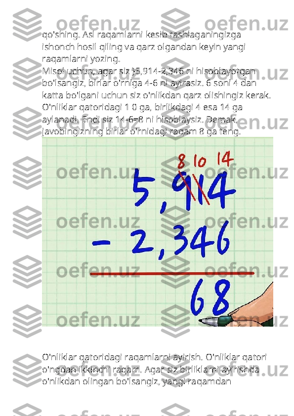 qo'shing. Asl raqamlarni kesib tashlaganingizga 
ishonch hosil qiling va qarz olgandan keyin yangi 
raqamlarni yozing.
Misol uchun, agar siz }5,914-2,346 ni hisoblayotgan 
bo'lsangiz, birlar o'rniga 4-6 ni ayirasiz. 6 soni 4 dan 
katta bo'lgani uchun siz o'nlikdan qarz olishingiz kerak.
O'nliklar qatoridagi 1 0 ga, birlikdagi 4 esa 14 ga 
aylanadi. Endi siz 14-6=8 ni hisoblaysiz. Demak, 
javobingizning birlar o'rnidagi raqam 8 ga teng.
O'nliklar qatoridagi raqamlarni ayirish. O'nliklar qatori 
o'ngdan ikkinchi raqam. Agar siz birliklarni ayirishda 
o'nlikdan olingan bo'lsangiz, yangi raqamdan  