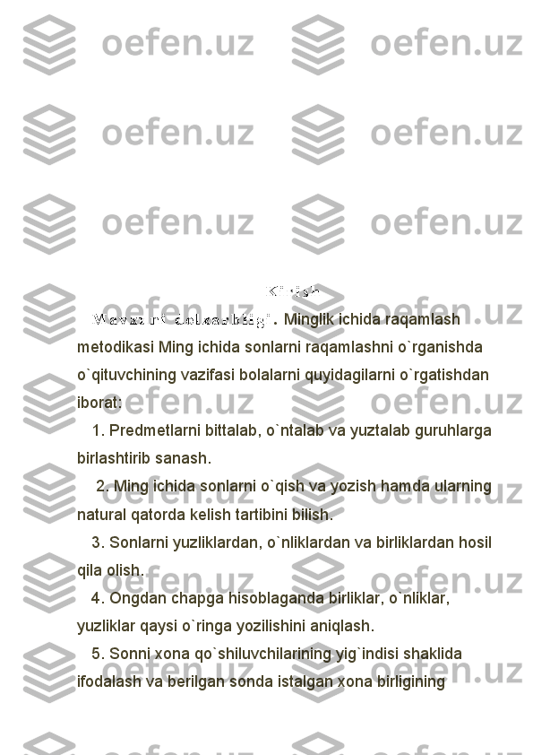 K i r i s h
M a v z u n i   d o l z a r b l i g i .  Minglik ichida raqamlash 
metodikasi Ming ichida sonlarni raqamlashni o`rganishda 
o`qituvchining vazifasi bolalarni quyidagilarni o`rgatishdan
iborat:
1. Predmetlarni bittalab, o`ntalab va yuztalab guruhlarga
birlashtirib sanash.
 2. Ming ichida sonlarni o`qish va yozish hamda ularning
natural qatorda kelish tartibini bilish. 
3. Sonlarni yuzliklardan, o`nliklardan va birliklardan hosil
qila olish. 
4. Ongdan chapga hisoblaganda birliklar, o`nliklar, 
yuzliklar qaysi o`ringa yozilishini aniqlash. 
5. Sonni xona qo`shiluvchilarining yig`indisi shaklida 
ifodalash va berilgan sonda istalgan xona birligining  