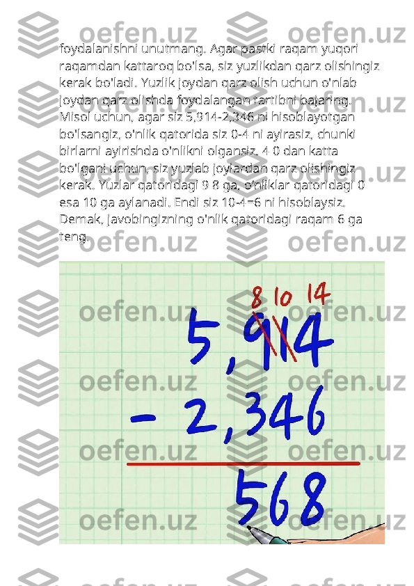 foydalanishni unutmang. Agar pastki raqam yuqori 
raqamdan kattaroq bo'lsa, siz yuzlikdan qarz olishingiz 
kerak bo'ladi. Yuzlik joydan qarz olish uchun o'nlab 
joydan qarz olishda foydalangan tartibni bajaring.
Misol uchun, agar siz 5,914-2,346 ni hisoblayotgan 
bo'lsangiz, o'nlik qatorida siz 0-4 ni ayirasiz, chunki 
birlarni ayirishda o'nlikni olgansiz. 4 0 dan katta 
bo'lgani uchun, siz yuzlab joylardan qarz olishingiz 
kerak. Yuzlar qatoridagi 9 8 ga, oʻnliklar qatoridagi 0 
esa 10 ga aylanadi. Endi siz 10-4=6 ni hisoblaysiz. 
Demak, javobingizning o'nlik qatoridagi raqam 6 ga 
teng. 