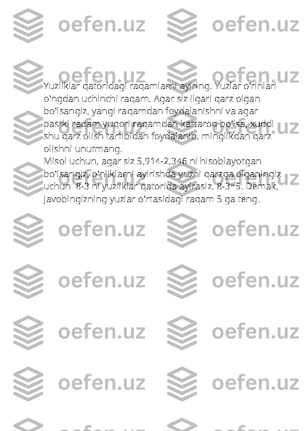 Yuzliklar qatoridagi raqamlarni ayiring. Yuzlar o'rinlari 
o'ngdan uchinchi raqam. Agar siz ilgari qarz olgan 
bo'lsangiz, yangi raqamdan foydalanishni va agar 
pastki raqam yuqori raqamdan kattaroq bo'lsa, xuddi 
shu qarz olish tartibidan foydalanib, minglikdan qarz 
olishni unutmang.
Misol uchun, agar siz 5,914-2,346 ni hisoblayotgan 
bo'lsangiz, o'nliklarni ayirishda yuzni qarzga olganingiz
uchun  8-3 ni yuzliklar qatorida ayirasiz. 8-3=5. Demak, 
javobingizning yuzlar o'rtasidagi raqam 5 ga teng. 