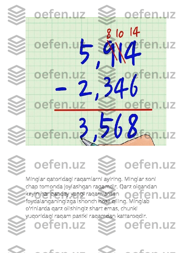 Minglar qatoridagi raqamlarni ayiring. Minglar soni 
chap tomonda joylashgan raqamdir. Qarz olgandan 
keyin har qanday yangi raqamlardan 
foydalanganingizga ishonch hosil qiling. Minglab 
o'rinlarda qarz olishingiz shart emas, chunki 
yuqoridagi raqam pastki raqamdan kattaroqdir. 