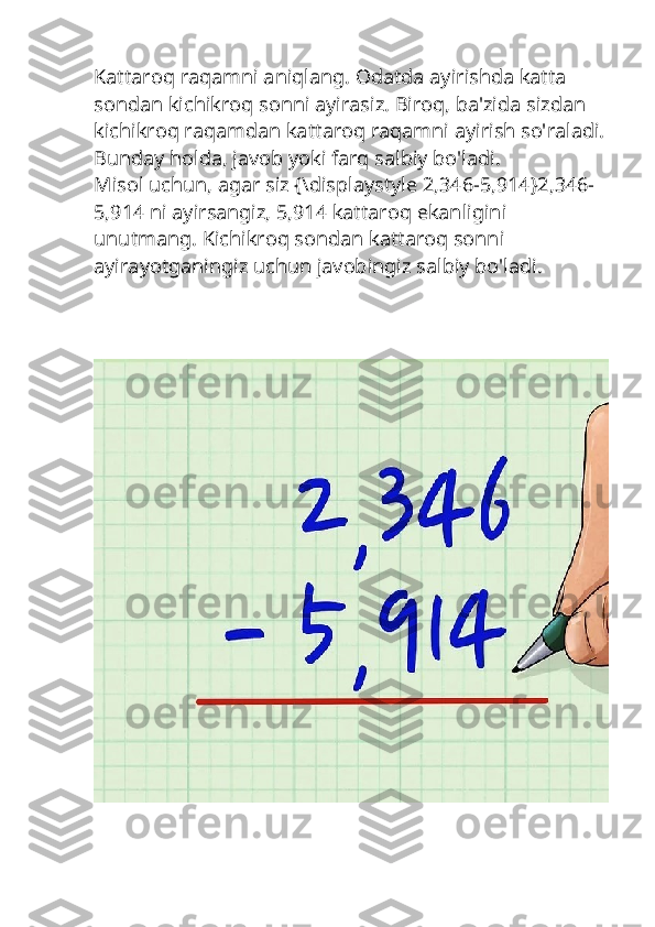 Kattaroq raqamni aniqlang. Odatda ayirishda katta 
sondan kichikroq sonni ayirasiz. Biroq, ba'zida sizdan 
kichikroq raqamdan kattaroq raqamni ayirish so'raladi.
Bunday holda, javob yoki farq salbiy bo'ladi.
Misol uchun, agar siz {\displaystyle 2,346-5,914}2,346-
5,914 ni ayirsangiz, 5,914 kattaroq ekanligini 
unutmang. Kichikroq sondan kattaroq sonni 
ayirayotganingiz uchun javobingiz salbiy bo'ladi. 