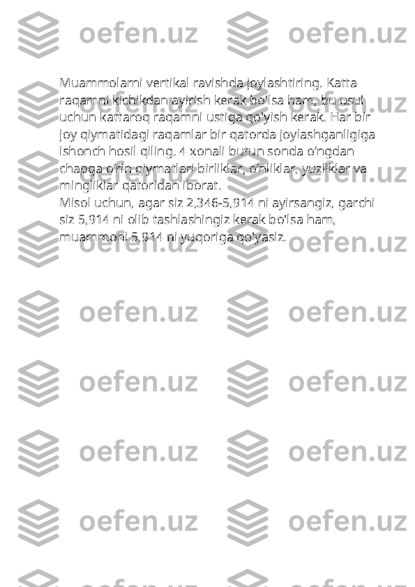 Muammolarni vertikal ravishda joylashtiring. Katta 
raqamni kichikdan ayirish kerak bo'lsa ham, bu usul 
uchun kattaroq raqamni ustiga qo'yish kerak. Har bir 
joy qiymatidagi raqamlar bir qatorda joylashganligiga 
ishonch hosil qiling. 4 xonali butun sonda oʻngdan 
chapga oʻrin qiymatlari birliklar, oʻnliklar, yuzliklar va 
mingliklar qatoridan iborat.
Misol uchun, agar siz 2,346-5,914 ni ayirsangiz, garchi 
siz 5,914 ni olib tashlashingiz kerak bo'lsa ham, 
muammoni 5,914 ni yuqoriga qo'yasiz. 