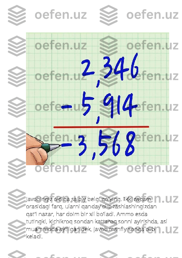 Javobingiz oldiga salbiy belgi qo'ying. Ikki raqam 
orasidagi farq, ularni qanday olib tashlashingizdan 
qat'i nazar, har doim bir xil bo'ladi. Ammo esda 
tutingki, kichikroq sondan kattaroq sonni ayirishda, asl 
muammoda aytilganidek, javob manfiy songa olib 
keladi. 