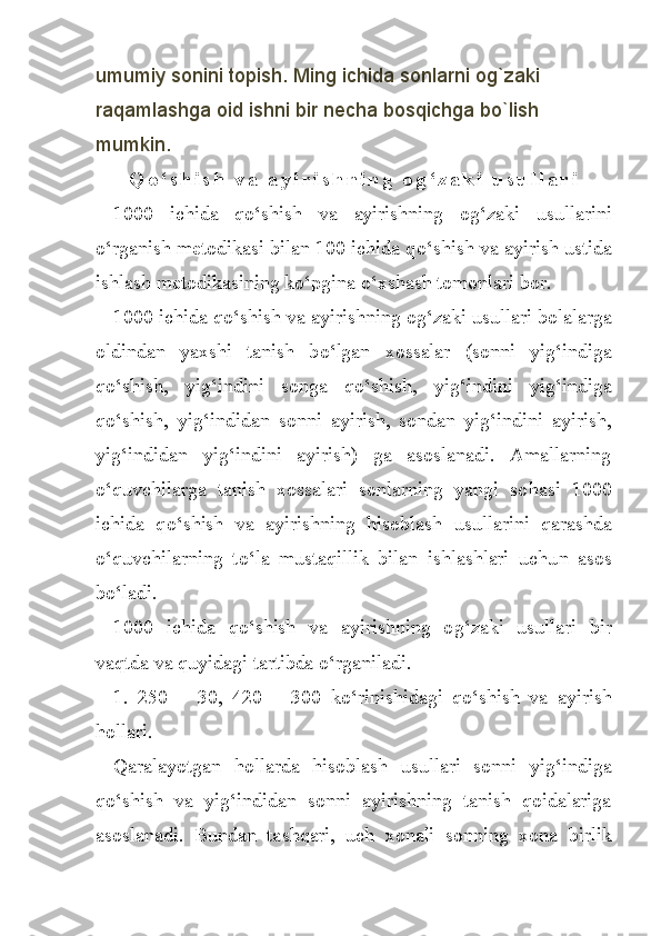 umumiy sonini topish. Ming ichida sonlarni og`zaki 
raqamlashga oid ishni bir necha bosqichga bo`lish 
mumkin.
Q o ‘ s h i s h   v a   a y i r i s h n i n g   o g ‘ z a k i   u s u l l a r i
1000   ichida   qo‘sh ish   va   ayirishning   o g‘ zaki   usullarini
o‘ rganish metodikasi bilan 100 ichida q o‘ shish va ayirish ustida
ishlash metodikasining k o‘ pgina  o‘ xshash tomonlari bor.
1000 ichida q o‘ shish va ayirishning o g‘ zaki usullari bolalar ga
oldindan   yaxshi   tanish   b o‘ lgan   xossalar   (sonni   yi g‘ indiga
qo‘ shish,   yi g‘ indini   songa   q o‘ shish,   yi g‘ indini   yi g‘ indiga
qo‘shish ,   yi g‘ indidan   sonni   ayirish,   sondan   yi g‘ indini   ayirish,
yi g‘ indidan   yig‘indini   ayirish)   ga   asoslanadi.   Amallarning
o‘q uvchilarga   tanish   xossalari   sonlarning   yangi   so h asi   1000
ichida   q o‘ shish   va   ayirishning   h isoblash   usullarini   qarashda
o‘q uvchilarning   t o‘ la   mustaqillik   bilan   ishlashlari   uchu n   asos
b o‘ ladi.
1000   ichida   qo‘ shish   va   ayirishning   o g‘ zaki   usullari   bir
vaqtda va  quyi dagi tartibda  o‘ rganiladi.
1.   250   ±   30,   420   ±   300   k o‘ rinishida g i   q o‘ shish   va   ayirish
h ollari.
Qa ralayotgan   h ollarda   h isoblash   usullari   sonni   yi g‘ indiga
qo‘sh ish   va   yi g‘ indidan   sonni   ayirishning   tanish   qoidalariga
asoslanadi.   Bundan   ta shq ari,   uch   xonali   sonning   xona   birl ik 