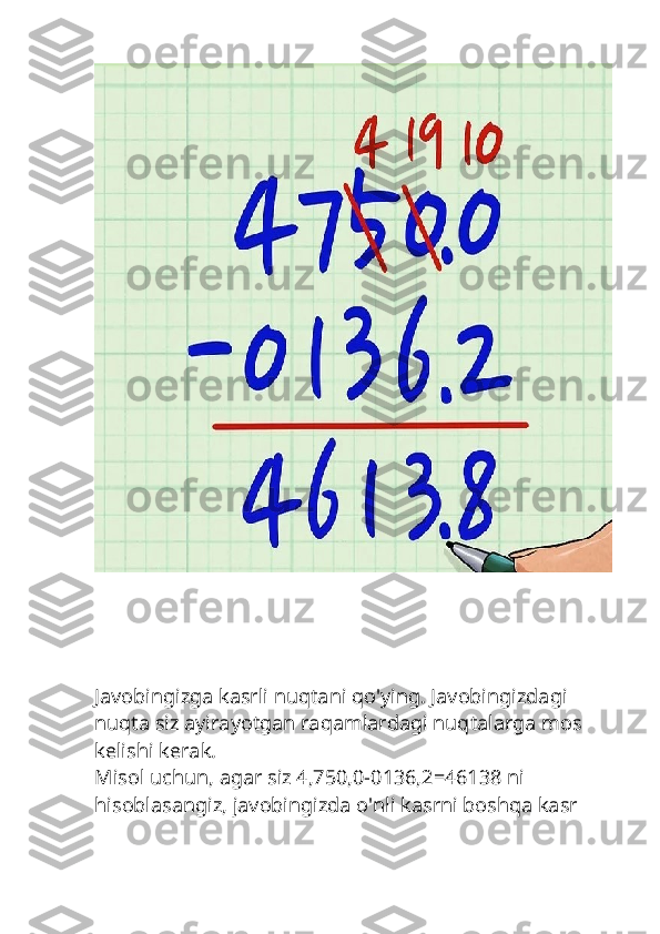 Javobingizga kasrli nuqtani qo'ying. Javobingizdagi 
nuqta siz ayirayotgan raqamlardagi nuqtalarga mos 
kelishi kerak.
Misol uchun, agar siz 4,750,0-0136,2=46138 ni 
hisoblasangiz, javobingizda o'nli kasrni boshqa kasr  