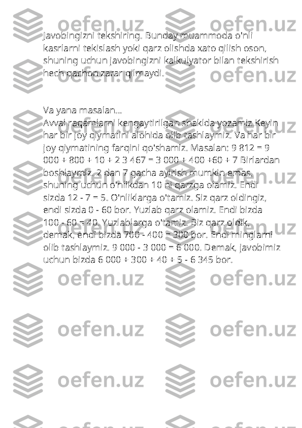 Javobingizni tekshiring. Bunday muammoda o'nli 
kasrlarni tekislash yoki qarz olishda xato qilish oson, 
shuning uchun javobingizni kalkulyator bilan tekshirish
hech qachon zarar qilmaydi.
Va yana masalan…
Avval raqamlarni kengaytirilgan shaklda yozamiz.Keyin 
har bir joy qiymatini alohida olib tashlaymiz. Va har bir 
joy qiymatining farqini qo'shamiz. Masalan: 9 812 = 9 
000 + 800 + 10 + 2 3 467 = 3 000 + 400 +60 + 7 Birlardan
boshlaymiz. 2 dan 7 gacha ayirish mumkin emas, 
shuning uchun o'nlikdan 10 ni qarzga olamiz. Endi 
sizda 12 - 7 = 5. O'nliklarga o'tamiz. Siz qarz oldingiz, 
endi sizda 0 - 60 bor. Yuzlab qarz olamiz. Endi bizda 
100 - 60 = 40. Yuzlablarga o'tamiz. Biz qarz oldik, 
demak, endi bizda 700 - 400 = 300 bor. Endi minglarni 
olib tashlaymiz. 9 000 - 3 000 = 6 000. Demak, javobimiz
uchun bizda 6 000 + 300 + 40 + 5 - 6 345 bor. 