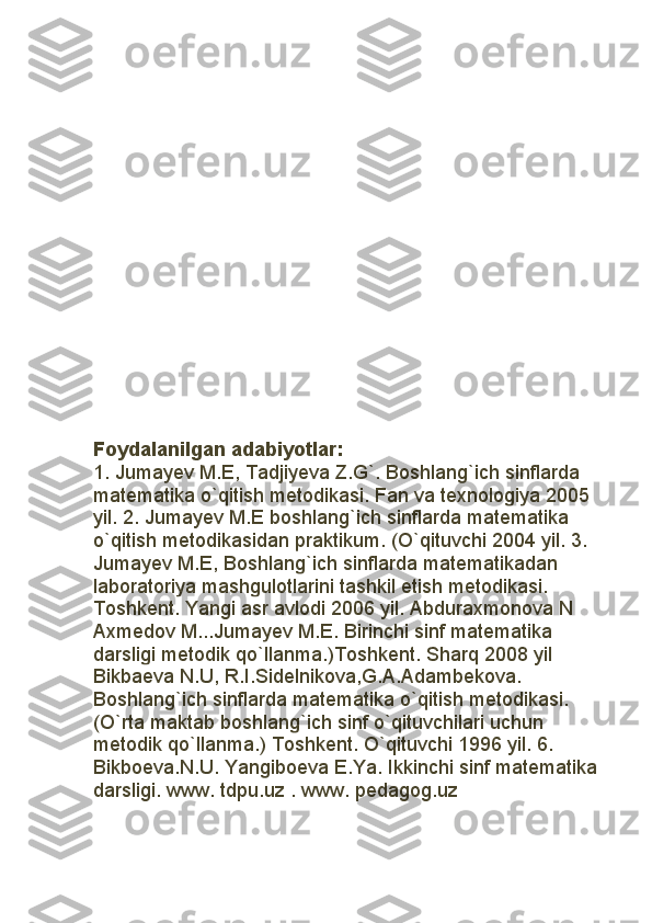 Foydalanilgan adabiyotlar: 
1. Jumay е v M.E, Tadjiyeva Z.G`. Boshlang`ich sinflarda 
mat е matika o`qitish m е todikasi. Fan va texnologiya 2005 
yil. 2. Jumay е v M.E boshlang`ich sinflarda mat е matika 
o`qitish m е todikasidan praktikum. (O`qituvchi 2004 yil. 3. 
Jumay е v M.E, Boshlang`ich sinflarda mat е matikadan 
laboratoriya mashgulotlarini tashkil etish m е todikasi. 
Toshk е nt. Yangi asr avlodi 2006 yil. Abduraxmonova N 
Axm е dov M...Jumay е v M.E. Birinchi sinf mat е matika 
darsligi m е todik qo`llanma.)Toshk е nt. Sharq 2008 yil 
Bikba е va N.U, R.I.Sid е lnikova,G.A.Adamb е kova. 
Boshlang`ich sinflarda mat е matika o`qitish m е todikasi. 
(O`rta maktab boshlang`ich sinf o`qituvchilari uchun 
m е todik qo`llanma.) Toshk е nt. O`qituvchi 1996 yil. 6. 
Bikbo е va.N.U. Yangibo е va E.Ya. Ikkinchi sinf mat е matika 
darsligi. www. tdpu.uz . www. pedagog.uz 