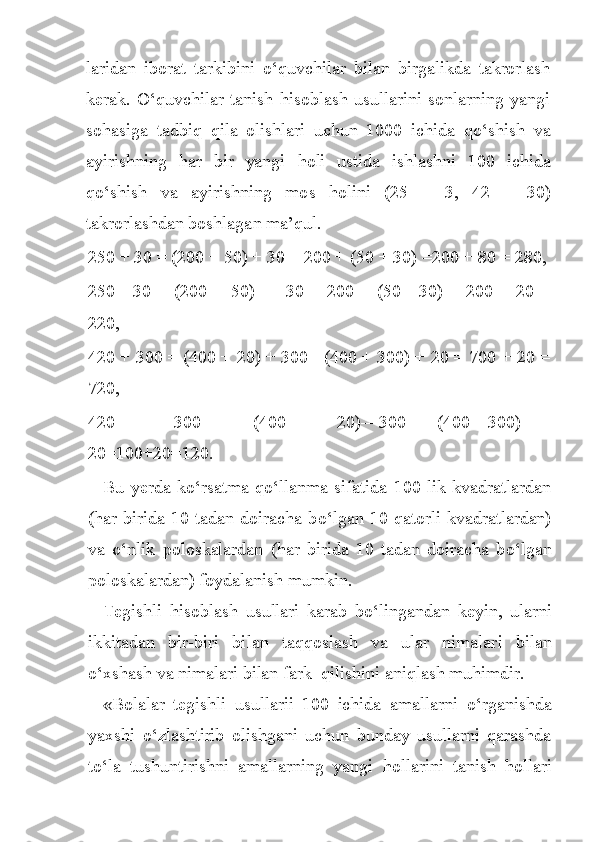 laridan   iborat   tarkibini   o‘ quvchilar   bilan   birgalikda   takrorlash
kerak.   O‘q uvchilar tanish   h isoblash usullarini  sonlarning yangi
so h asiga   ta d bi q   qila   olishlari   uchun   1000   ichida   qo‘ shish   va
ayirishning   h ar   bir   yangi   h oli   ustida   ishlashni   100   ichida
qo‘ shish   v a   ayirishning   mo s   h olini   (25   ±   3,   42   ±   30)
takrorlashdan boshlaga n  ma’ q ul.
250 + 30 = (200 + 50) + 30 = 200 + (50 + 30) =200 + 80 = 280, 
250—30   =   (200   +   50)   —   30   =   200   +   (50—30)   =   200   +   20   =
220, 
420 + 300 = (400 + 20) + 300= (400 + 300) + 20 = 700 + 20 =
720, 
420   —   300   =   (400   +   20)—300=   (400—300)   +
20=100+20=120.
Bu  yerda   k o‘ rsatma- qo‘ llanma  sifatida  100   lik  kvadratlardan
( h ar birida 10 tadan doiracha b o‘ lgan 10 qatorli kvadratlardan)
va   o‘ nlik   poloskalardan   ( h ar   birida   10   tadan   doiracha   b o‘ lgan
poloskalardan) foydalanish mumkin.
Tegishli   h isoblash   usullari   karab   b o‘ lingandan   keyin,   ularni
ikkitadan   bir-biri   bi l an   ta qq oslash   va   ular   nimalar i   bilan
o‘ xshash va nimalari bilan fark    qilishini a n iqlash muhimdir.
«Bolalar   tegishli   usullarii   100   ichida   amallarni   o‘ rganishda
yaxshi   o‘ zlashtirib   olishgani   uchun   bunday   usullarni   qarashda
t o‘ la   tushuntirishni   amallarning   yangi   h ollarini   tanish   h ollari 