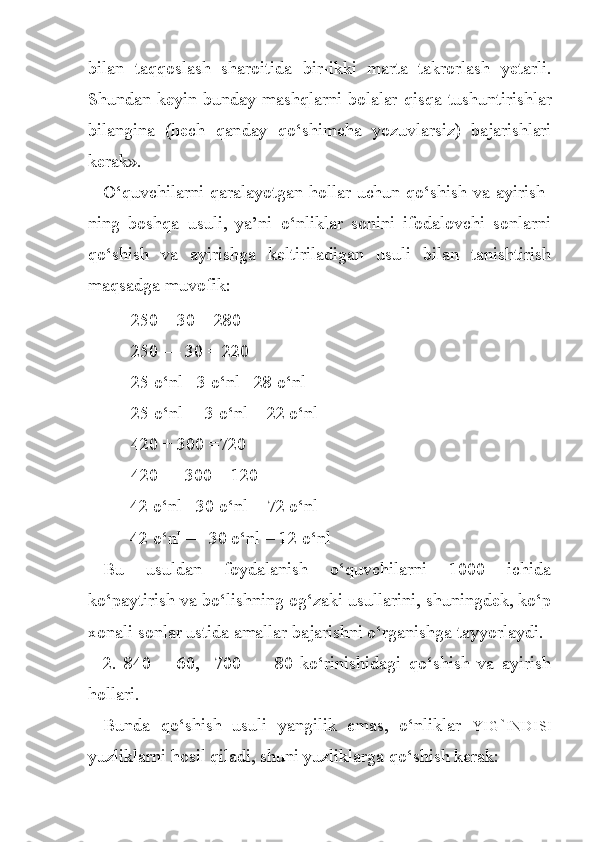 bilan   taq q oslash   sharoitida   bir-ikki   marta   takrorlash   yetarli.
Shundan keyin bunday mashqlarni bolalar   q isqa tushuntirishlar
bilangina   ( h ech   q an d ay   q o‘ shimch a   yozuvlarsiz)   bajarishlari
kerak».
O‘quvchilarni qaralayotgan hollar uchun qo‘shish va ayirish -
ning   boshqa   usuli,   ya’ni   o‘nliklar   sonini   ifodalovchi   sonlarni
qo‘shish   va   ayirishga   keltiriladigan   usuli   bilan   tanishtirish
maqsadga muvofik:
250 + 30 = 280                                   
250 — 30  =  220
25 o‘nl+ 3 o‘nl= 28 o‘nl                  
25 o‘nl— 3 o‘nl = 22 o‘nl                               
420 + 300 =720                                  
420 — 300 = 120
      42 o‘nl +30 o‘nl = 72 o‘nl                                              
       42 o‘nl — 30 o‘nl = 12 o‘nl
Bu   usuldan   foydalanish   o‘quvchilarni   1000   ichida
ko‘paytirish va bo‘lishning og‘zaki usullarini, shuningdek, ko‘p
xonali sonlar ustida amallar bajarishni o‘rganishga tayyorlaydi.
2.   840   +   60,     700   —   80   ko‘rinishidagi   qo‘shish   va   ayirish
hollari.
Bunda   qo‘shish   usuli   yangilik   emas,   o‘nliklar   YIG ` INDISI
yuzliklarni hosil qiladi, shuni yuzliklarga qo‘shish kerak:  